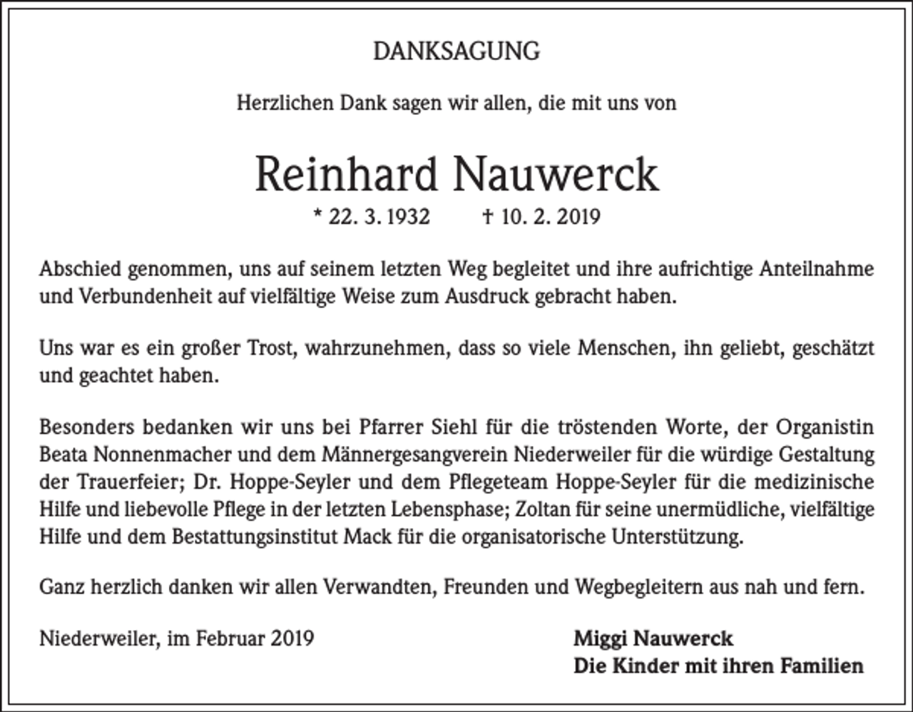 <p>DANKSAGUNG<br />Herzlichen Dank sagen wir allen, die mit uns von</p><p>Reinhard Nauwerck<br />* 22. 3. 1932</p><p>† 10. 2. 2019</p><p>Abschied genommen, uns auf seinem letzten Weg begleitet und ihre aufrichtige Anteilnahme<br />und Verbundenheit auf vielfältige Weise zum Ausdruck gebracht haben.<br />Uns war es ein großer Trost, wahrzunehmen, dass so viele Menschen, ihn geliebt, geschätzt<br />und geachtet haben.<br />Besonders bedanken wir uns bei Pfarrer Siehl für die tröstenden Worte, der Organistin<br />Beata Nonnenmacher und dem Männergesangverein Niederweiler für die würdige Gestaltung<br />der Trauerfeier; Dr. Hoppe-Seyler und dem Pflegeteam Hoppe-Seyler für die medizinische<br />Hilfe und liebevolle Pflege in der letzten Lebensphase; Zoltan für seine unermüdliche, vielfältige<br />Hilfe und dem Bestattungsinstitut Mack für die organisatorische Unterstützung.<br />Ganz herzlich danken wir allen Verwandten, Freunden und Wegbegleitern aus nah und fern.<br />Niederweiler, im Februar 2019</p><p>iggi Nauwerck<br />M<br />Die Kinder mit ihren Familien</p>