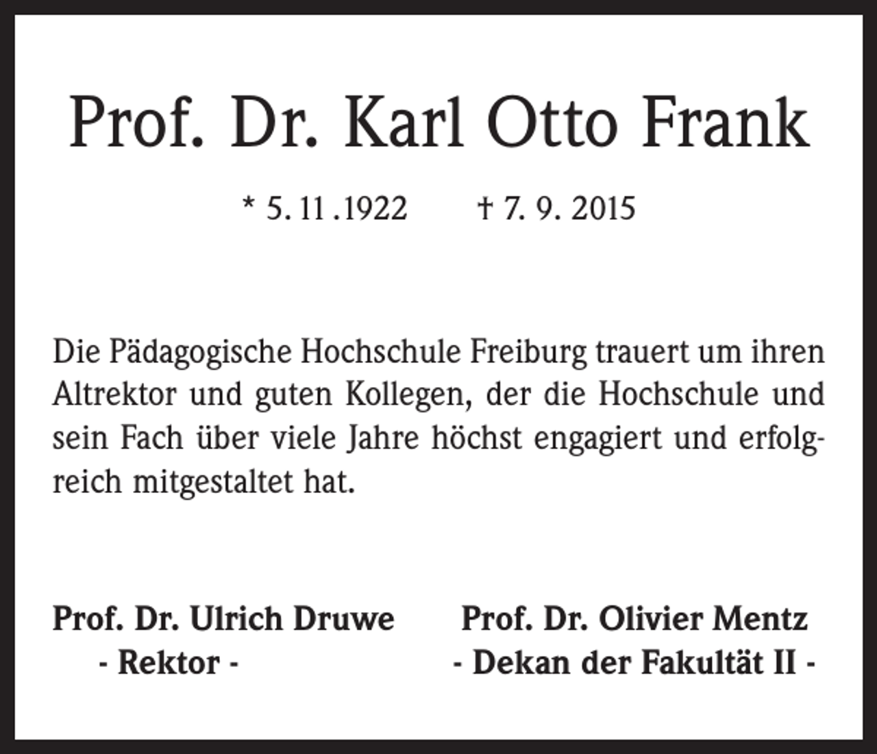 <p>Prof. Dr. Karl Otto Frank<br />* 5. 11 .1922 † 7. 9. 2015</p><p>Die Pädagogische Hochschule Freiburg trauert um ihren<br />Altrektor und guten Kollegen, der die Hochschule und<br />sein Fach über viele Jahre höchst engagiert und erfolgreich mitgestaltet hat.</p><p>Prof. Dr. Ulrich Druwe<br />- Rektor -</p><p>Prof. Dr. Olivier Mentz<br />- Dekan der Fakultät II -</p>