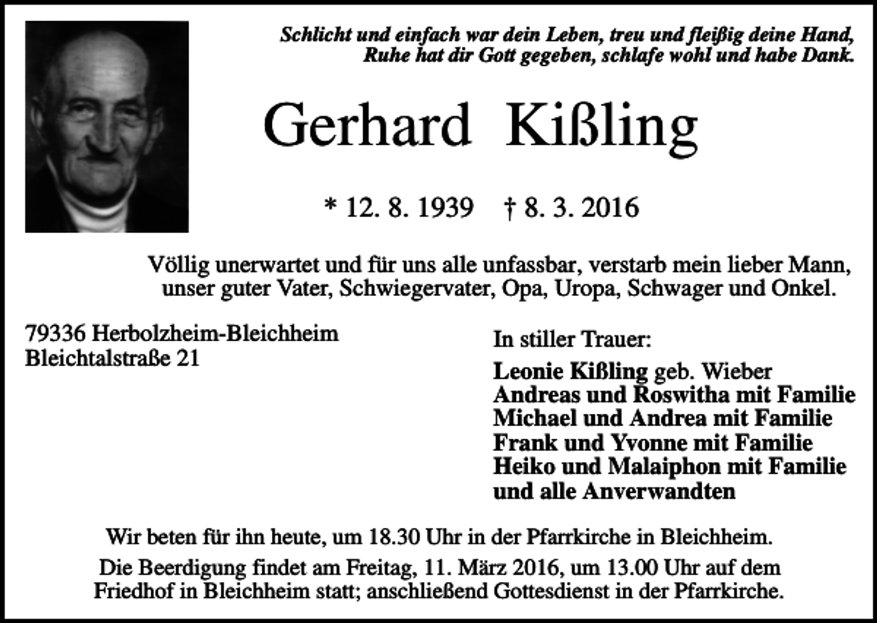 <p>Schlicht und einfach war dein Leben, treu und fleißig deine Hand,<br />Ruhe hat dir Gott gegeben, schlafe wohl und habe Dank.</p><p>Gerhard Kißling<br />* 12. 8. 1939</p><p>† 8. 3. 2016</p><p>Völlig unerwartet und für uns alle unfassbar, verstarb mein lieber Mann,<br />unser guter Vater, Schwiegervater, Opa, Uropa, Schwager und Onkel.<br />79336 Herbolzheim-Bleichheim<br />Bleichtalstraße 21</p><p>In stiller Trauer:<br />Leonie Kißling geb. Wieber<br />Andreas und Roswitha mit Familie<br />Michael und Andrea mit Familie<br />Frank und Yvonne mit Familie<br />Heiko und Malaiphon mit Familie<br />und alle Anverwandten</p><p>Wir beten für ihn heute, um 18.30 Uhr in der Pfarrkirche in Bleichheim.<br />Die Beerdigung findet am Freitag, 11. März 2016, um 13.00 Uhr auf dem<br />Friedhof in Bleichheim statt; anschließend Gottesdienst in der Pfarrkirche.</p>