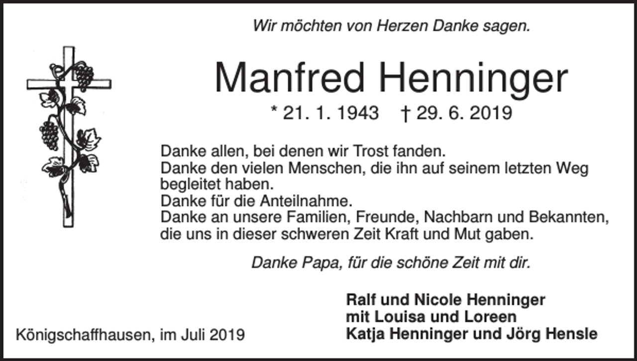 <p>Wir möchten von Herzen Danke sagen.</p><p>Manfred Henninger<br />* 21. 1. 1943</p><p>† 29. 6. 2019</p><p>Danke allen, bei denen wir Trost fanden.<br />Danke den vielen Menschen, die ihn auf seinem letzten Weg<br />begleitet haben.<br />Danke für die Anteilnahme.<br />Danke an unsere Familien, Freunde, Nachbarn und Bekannten,<br />die uns in dieser schweren Zeit Kraft und Mut gaben.<br />Danke Papa, für die schöne Zeit mit dir.</p><p>Königschaffhausen, im Juli 2019</p><p>Ralf und Nicole Henninger<br />mit Louisa und Loreen<br />Katja Henninger und Jörg Hensle</p>