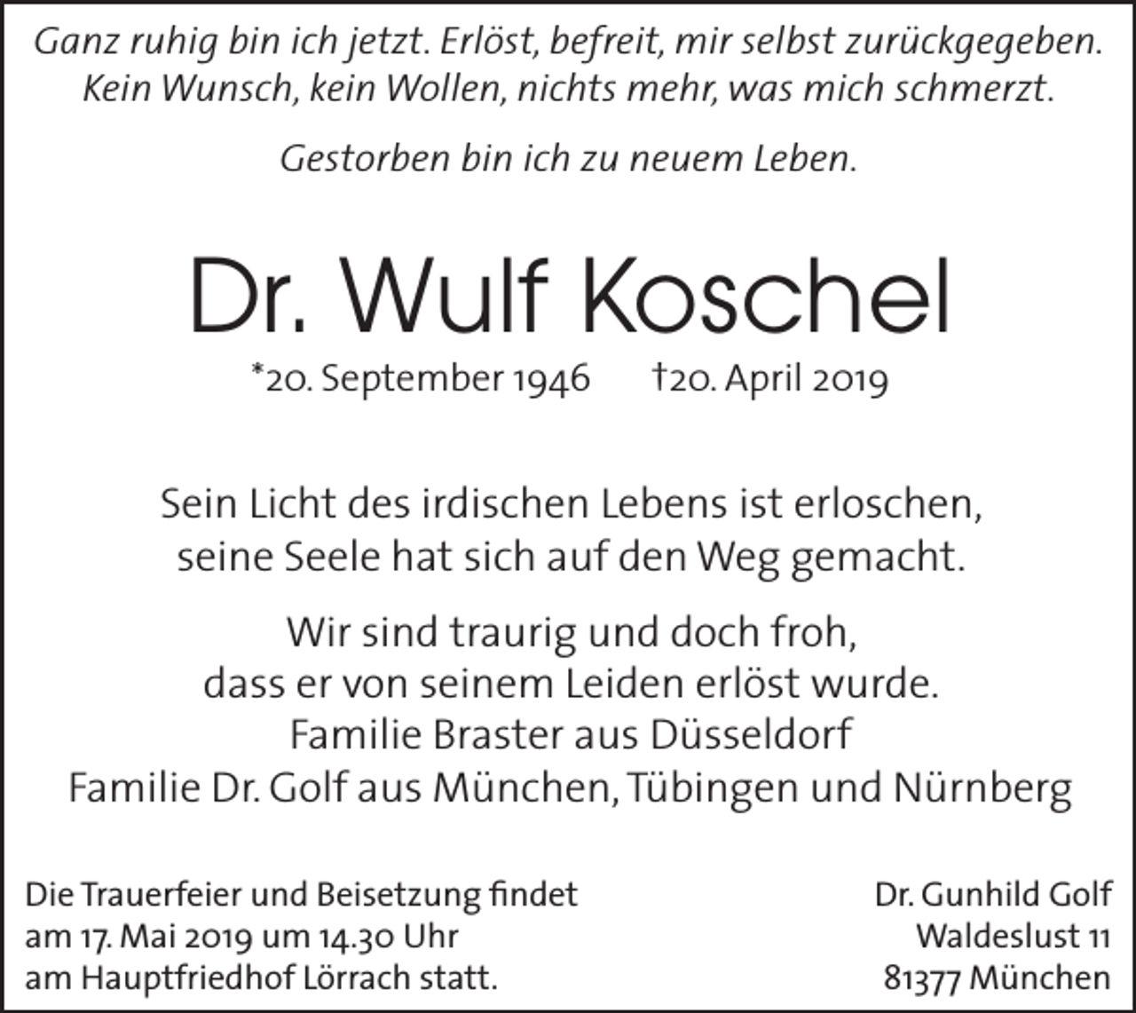 <p>Ganz ruhig bin ich jetzt. Erlöst, befreit, mir selbst zurückgegeben.<br />Kein Wunsch, kein Wollen, nichts mehr, was mich schmerzt.<br />Gestorben bin ich zu neuem Leben.</p><p>Dr. Wulf Koschel<br />*20. September 1946</p><p>†20. April 2019</p><p>Sein Licht des irdischen Lebens ist erloschen,<br />seine Seele hat sich auf den Weg gemacht.<br />Wir sind traurig und doch froh,<br />dass er von seinem L­ eiden erlöst wurde.<br />Familie Braster aus Düsseldorf<br />Familie Dr. Golf aus München, Tübingen und Nürnberg<br />Die Trauerfeier und Beisetzung findet<br />am 17. Mai 2019 um 14.30 Uhr<br />am Hauptfriedhof Lörrach statt.</p><p>Dr. Gunhild Golf<br />Waldeslust 11<br />81377 München</p>