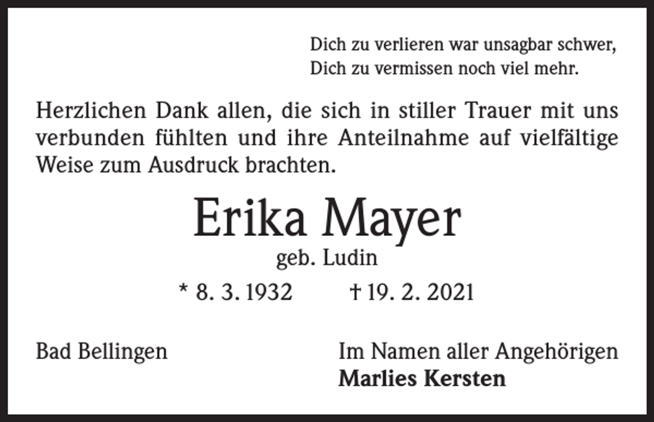 <p>Dich zu verlieren war unsagbar schwer,<br />Dich zu vermissen noch viel mehr.</p><p>Herzlichen Dank allen, die sich in stiller Trauer mit uns<br />verbunden fühlten und ihre Anteilnahme auf vielfältige<br />Weise zum Ausdruck brachten.</p><p>Erika Mayer</p><p>geb. Ludin<br />* 8. 3. 1932<br />† 19. 2. 2021<br />Bad Bellingen Im Namen aller Angehörigen<br />Marlies Kersten</p>