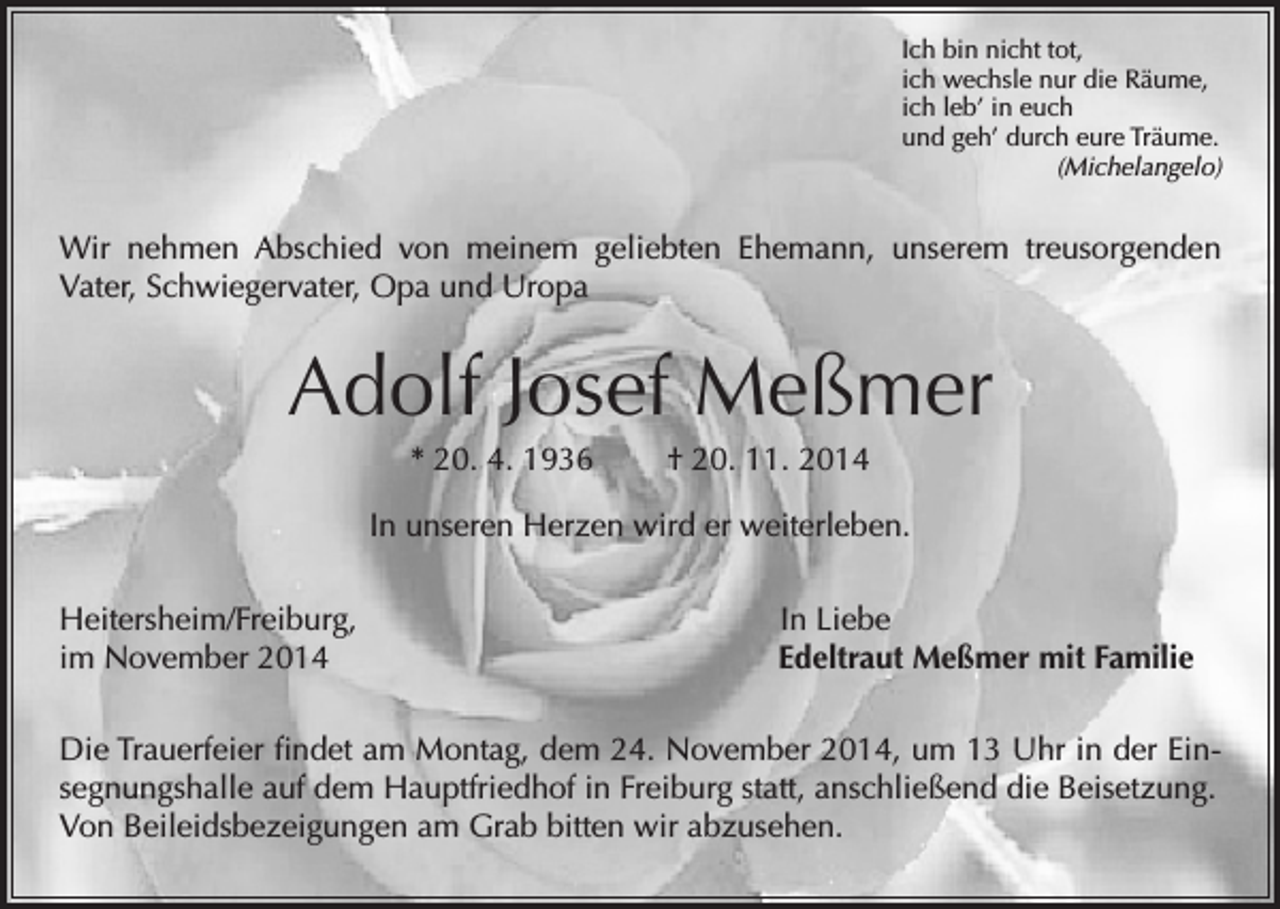 <p>Ich bin nicht tot,<br />ich wechsle nur die Räume,<br />ich leb’ in euch<br />und geh’ durch eure Träume.<br />(Michelangelo)</p><p>Wir nehmen Abschied von meinem geliebten Ehemann, unserem treusorgenden<br />Vater, Schwiegervater, Opa und Uropa</p><p>Adolf Josef Meßmer<br />* 20. 4. 1936 † 20. 11. 2014<br />In unseren Herzen wird er weiterleben.<br />Heitersheim/Freiburg,<br />im November 2014</p><p>In Liebe<br />Edeltraut Meßmer mit Familie</p><p>Die Trauerfeier findet am Montag, dem 24. November 2014, um 13 Uhr in der Einsegnungshalle auf dem Hauptfriedhof in Freiburg statt, anschließend die Beisetzung.<br />Von Beileidsbezeigungen am Grab bitten wir abzusehen.</p>