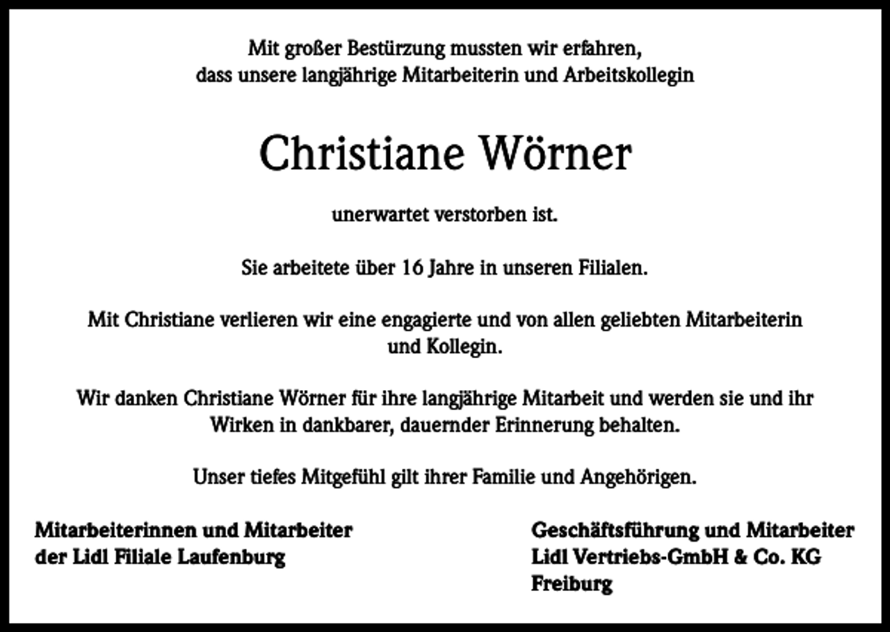 <p>Mit großer Bestürzung mussten wir erfahren,<br />dass unsere langjährige Mitarbeiterin und Arbeitskollegin</p><p>Christiane Wörner<br />unerwartet verstorben ist.<br />Sie arbeitete über 16 Jahre in unseren Filialen.<br />Mit Christiane verlieren wir eine engagierte und von allen geliebten Mitarbeiterin<br />und Kollegin.<br />Wir danken Christiane Wörner für ihre langjährige Mitarbeit und werden sie und ihr<br />Wirken in dankbarer, dauernder Erinnerung behalten.<br />Unser tiefes Mitgefühl gilt ihrer Familie und Angehörigen.<br />Mitarbeiterinnen und Mitarbeiter<br />Geschäftsführung und Mitarbeiter<br />der Lidl Filiale Laufenburg<br />Lidl Vertriebs-GmbH &amp; Co. KG<br />Freiburg</p>