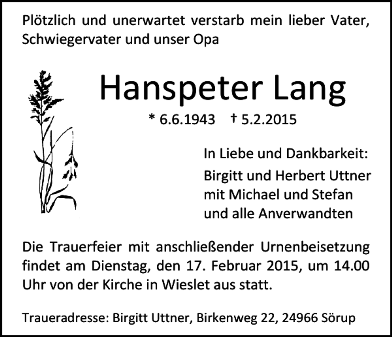 <p>Plötzlich und unerwartet verstarb mein lieber Vater,<br />Schwiegervater und unser Opa</p><p>Hanspeter Lang<br />* 6.6.1943 † 5.2.2015</p><p>In Liebe und Dankbarkeit:<br />Birgitt und Herbert Uttner<br />mit Michael und Stefan<br />und alle Anverwandten<br />Die Trauerfeier mit anschließender Urnenbeisetzung<br />findet am Dienstag, den 17. Februar 2015, um 14.00<br />Uhr von der Kirche in Wieslet aus statt.<br />Traueradresse: Birgitt Uttner, Birkenweg 22, 24966 Sörup</p>