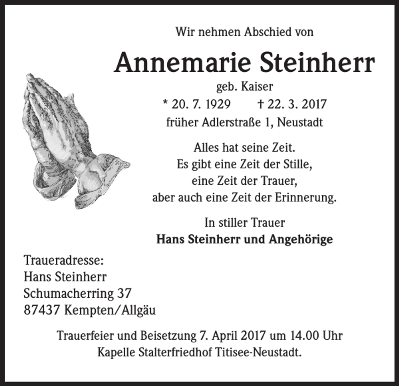 <p>Wir nehmen Abschied von</p><p>Annemarie Steinherr<br />geb. Kaiser<br />* 20. 7. 1929 † 22. 3. 2017<br />früher Adlerstraße 1, Neustadt</p><p>Alles hat seine Zeit.<br />Es gibt eine Zeit der Stille,<br />eine Zeit der Trauer,<br />aber auch eine Zeit der Erinnerung.<br />In stiller Trauer<br />Hans Steinherr und Angehörige<br />Traueradresse:<br />Hans Steinherr<br />Schumacherring 37<br />87437 Kempten/Allgäu<br />Trauerfeier und Beisetzung 7. April 2017 um 14.00 Uhr<br />Kapelle Stalterfriedhof Titisee-Neustadt.</p>