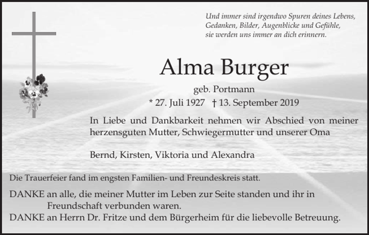 <p>Und immer sind irgendwo Spuren deines Lebens,<br />Gedanken, Bilder, Augenblicke und Gefühle,<br />sie werden uns immer an dich erinnern.</p><p>Alma Burger<br />geb. Portmann<br />* 27. Juli 1927 † 13. September 2019<br />In Liebe und Dankbarkeit nehmen wir Abschied von meiner<br />herzensguten Mutter, Schwiegermutter und unserer Oma<br />Bernd, Kirsten, Viktoria und Alexandra<br />Die Trauerfeier fand im engsten Familien- und Freundeskreis statt.</p><p>DANKE an alle, die meiner Mutter im Leben zur Seite standen und ihr in<br />Freundschaft verbunden waren.<br />DANKE an Herrn Dr. Fritze und dem Bürgerheim für die liebevolle Betreuung.</p>