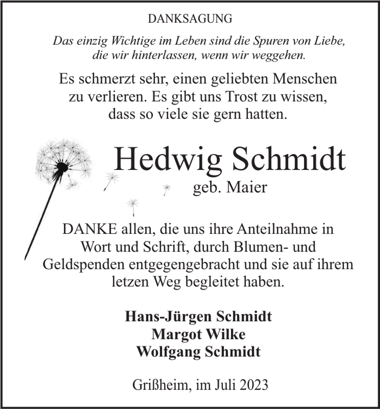 <p>DANKSAGUNG<br />Das einzig Wichtige im Leben sind die Spuren von Liebe,<br />die wir hinterlassen, wenn wir weggehen.</p><p>Es schmerzt sehr, einen geliebten Menschen<br />zu verlieren. Es gibt uns Trost zu wissen,<br />dass so viele sie gern hatten.</p><p>Hedwig Schmidt<br />geb. Maier<br />DANKE allen, die uns ihre Anteilnahme in<br />Wort und Schrift, durch Blumen- und<br />Geldspenden entgegengebracht und sie auf ihrem<br />letzen Weg begleitet haben.</p><p>Hans-Jürgen Schmidt<br />Margot Wilke<br />Wolfgang Schmidt<br />Grißheim, im Juli 2023</p>
