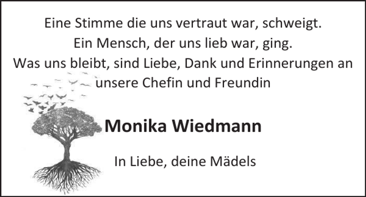 <p>Eine Stimme die uns vertraut war, schweigt.<br />Ein Mensch, der uns lieb war, ging.<br />Was uns bleibt, sind Liebe, Dank und Erinnerungen an<br />unsere Chefin und Freundin</p><p>Monika Wiedmann<br />In Liebe, deine Mädels</p>