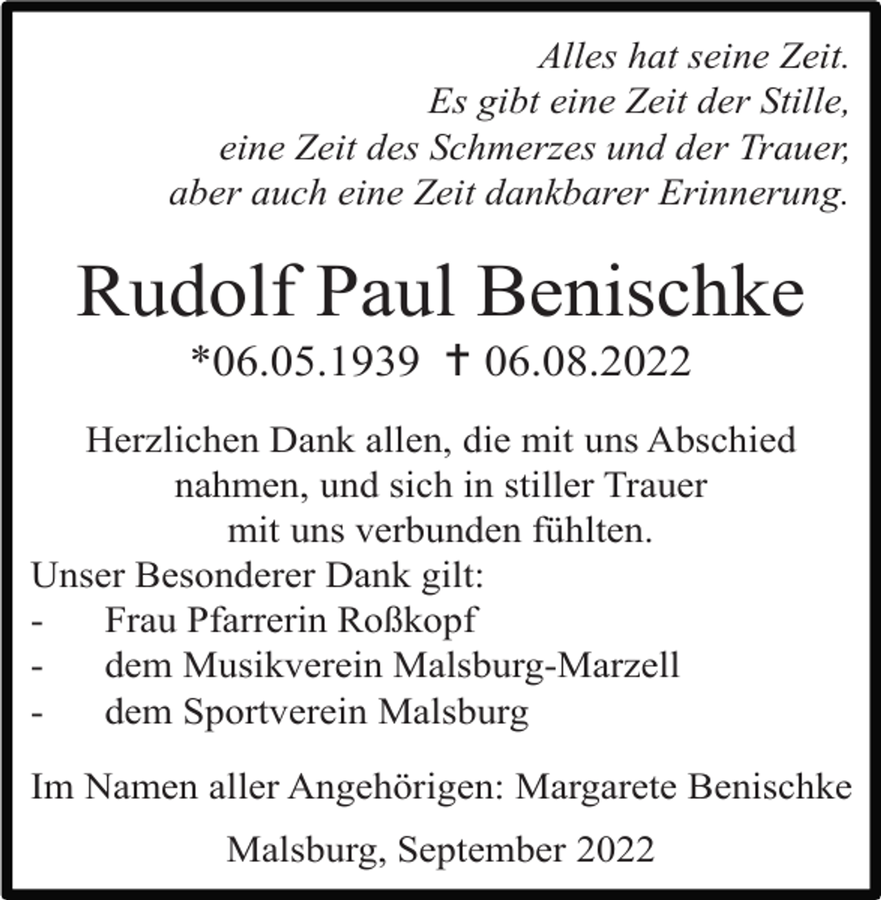 <p>Alles hat seine Zeit.<br />Es gibt eine Zeit der Stille,<br />eine Zeit des Schmerzes und der Trauer,<br />aber auch eine Zeit dankbarer Erinnerung.</p><p>Rudolf Paul Benischke<br />*06.05.1939  06.08.2022<br />Herzlichen Dank allen, die mit uns Abschied<br />nahmen, und sich in stiller Trauer<br />mit uns verbunden fühlten.<br />Unser Besonderer Dank gilt:<br />Frau Pfarrerin Roßkopf<br />dem Musikverein Malsburg-Marzell<br />dem Sportverein Malsburg<br />Im Namen aller Angehörigen: Margarete Benischke<br />Malsburg, September 2022</p>