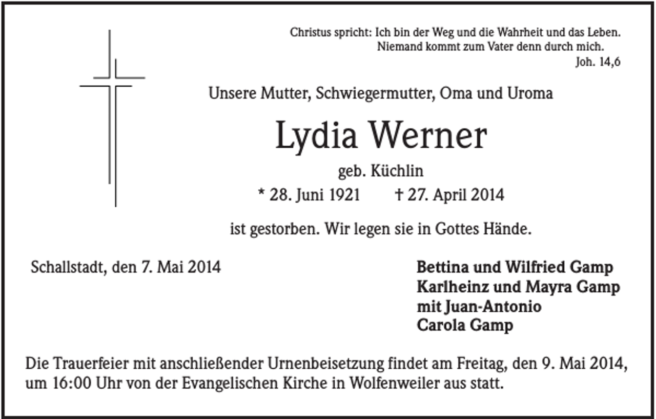 <p>Christus spricht: Ich bin der Weg und die Wahrheit und das Leben.<br />Niemand kommt zum Vater denn durch mich.<br />Joh. 14,6</p><p>Unsere Mutter, Schwiegermutter, Oma und Uroma</p><p>Lydia Werner<br />geb. Küchlin<br />* 28. Juni 1921<br />† 27. April 2014<br />ist gestorben. Wir legen sie in Gottes Hände.<br />Schallstadt, den 7. Mai 2014</p><p>Bettina und Wilfried Gamp<br />Karlheinz und Mayra Gamp<br />mit Juan-Antonio<br />Carola Gamp</p><p>Die Trauerfeier mit anschließender Urnenbeisetzung findet am Freitag, den 9. Mai 2014,<br />um 16:00 Uhr von der Evangelischen Kirche in Wolfenweiler aus statt.</p>