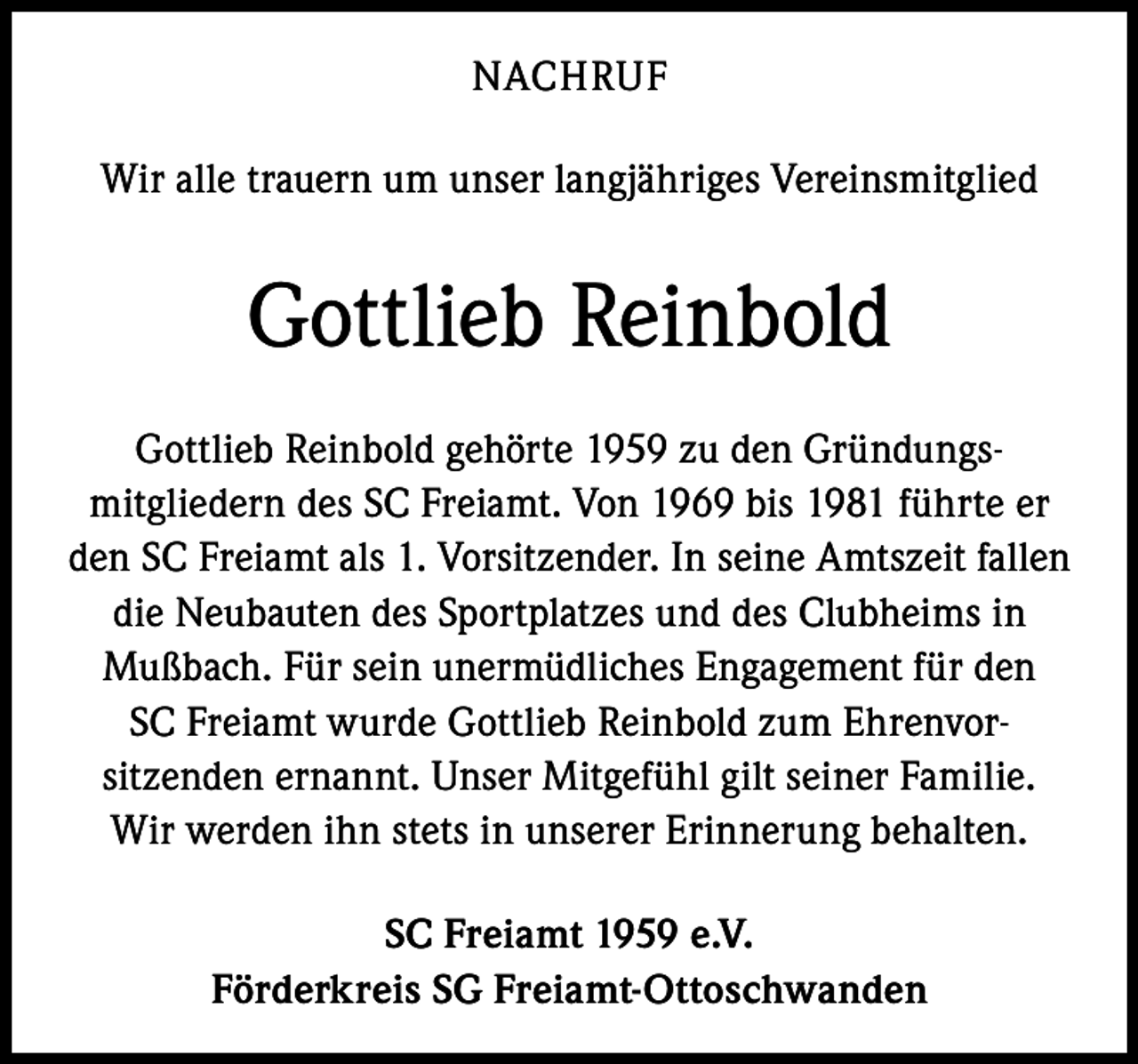 <p>NACHRUF<br />Wir alle trauern um unser langjähriges Vereinsmitglied</p><p>Gottlieb Reinbold<br />Gottlieb Reinbold gehörte 1959 zu den Gründungsmitgliedern des SC Freiamt. Von 1969 bis 1981 führte er<br />den SC Freiamt als 1. Vorsitzender. In seine Amtszeit fallen<br />die Neubauten des Sportplatzes und des Clubheims in<br />Mußbach. Für sein unermüdliches Engagement für den<br />SC Freiamt wurde Gottlieb Reinbold zum Ehrenvorsitzenden ernannt. Unser Mitgefühl gilt seiner Familie.<br />Wir werden ihn stets in unserer Erinnerung behalten.<br />SC Freiamt 1959 e.V.<br />Förderkreis SG Freiamt-Ottoschwanden</p>
