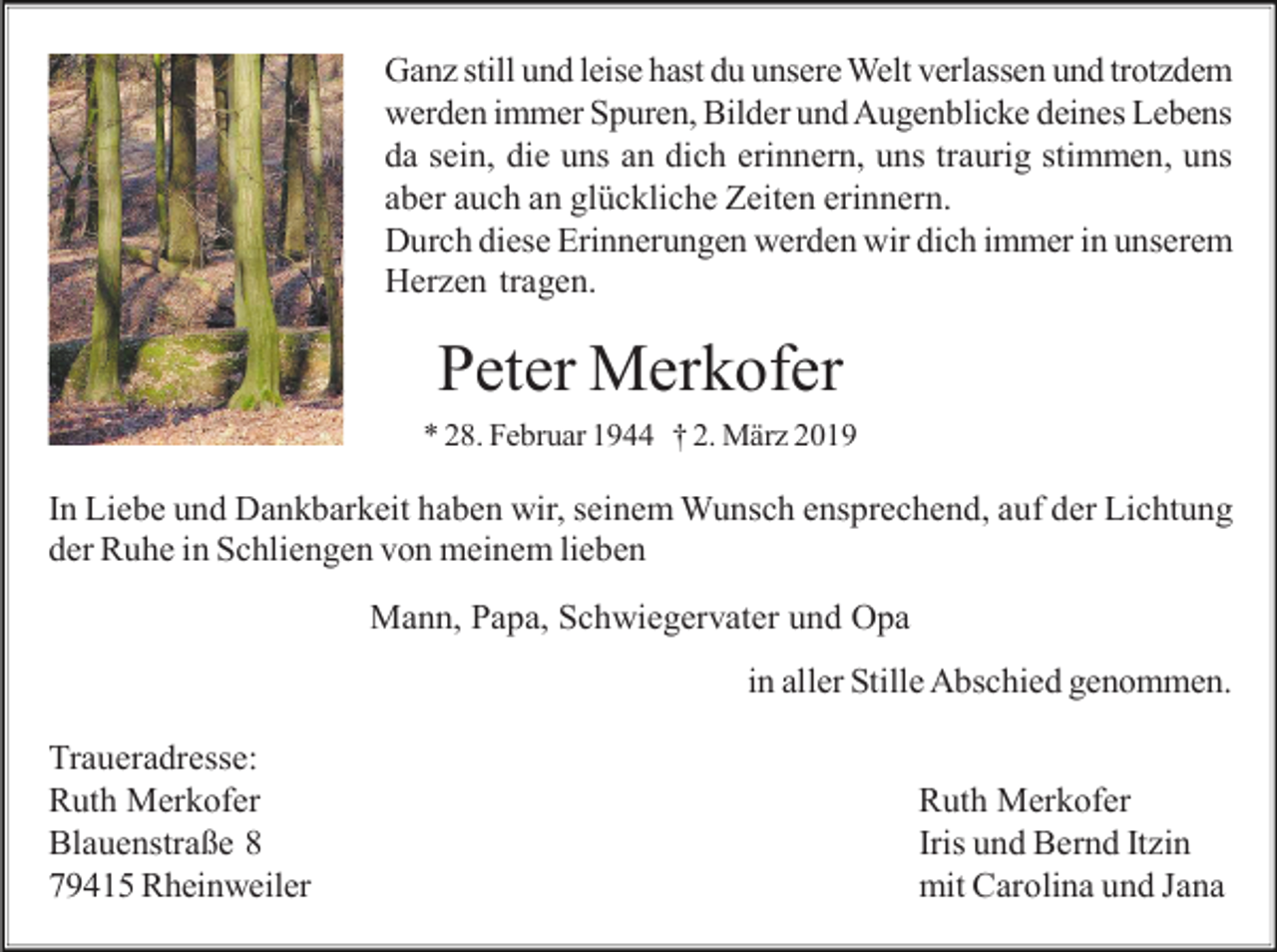 <p>Ganz still und leise hast du unsere Welt verlassen und trotzdem<br />werden immer Spuren, Bilder und Augenblicke deines Lebens<br />da sein, die uns an dich erinnern, uns traurig stimmen, uns<br />aber auch an glückliche Zeiten erinnern.<br />Durch diese Erinnerungen werden wir dich immer in unserem<br />Herzen tragen.</p><p>Peter Merkofer<br />* 28. Februar 1944 † 2. März 2019</p><p>In Liebe und Dankbarkeit haben wir, seinem Wunsch ensprechend, auf der Lichtung<br />der Ruhe in Schliengen von meinem lieben<br />Mann, Papa, Schwiegervater und Opa<br />in aller Stille Abschied genommen.<br />Traueradresse:<br />Ruth Merkofer<br />Blauenstraße 8<br />79415 Rheinweiler</p><p>Ruth Merkofer<br />Iris und Bernd Itzin<br />mit Carolina und Jana</p>