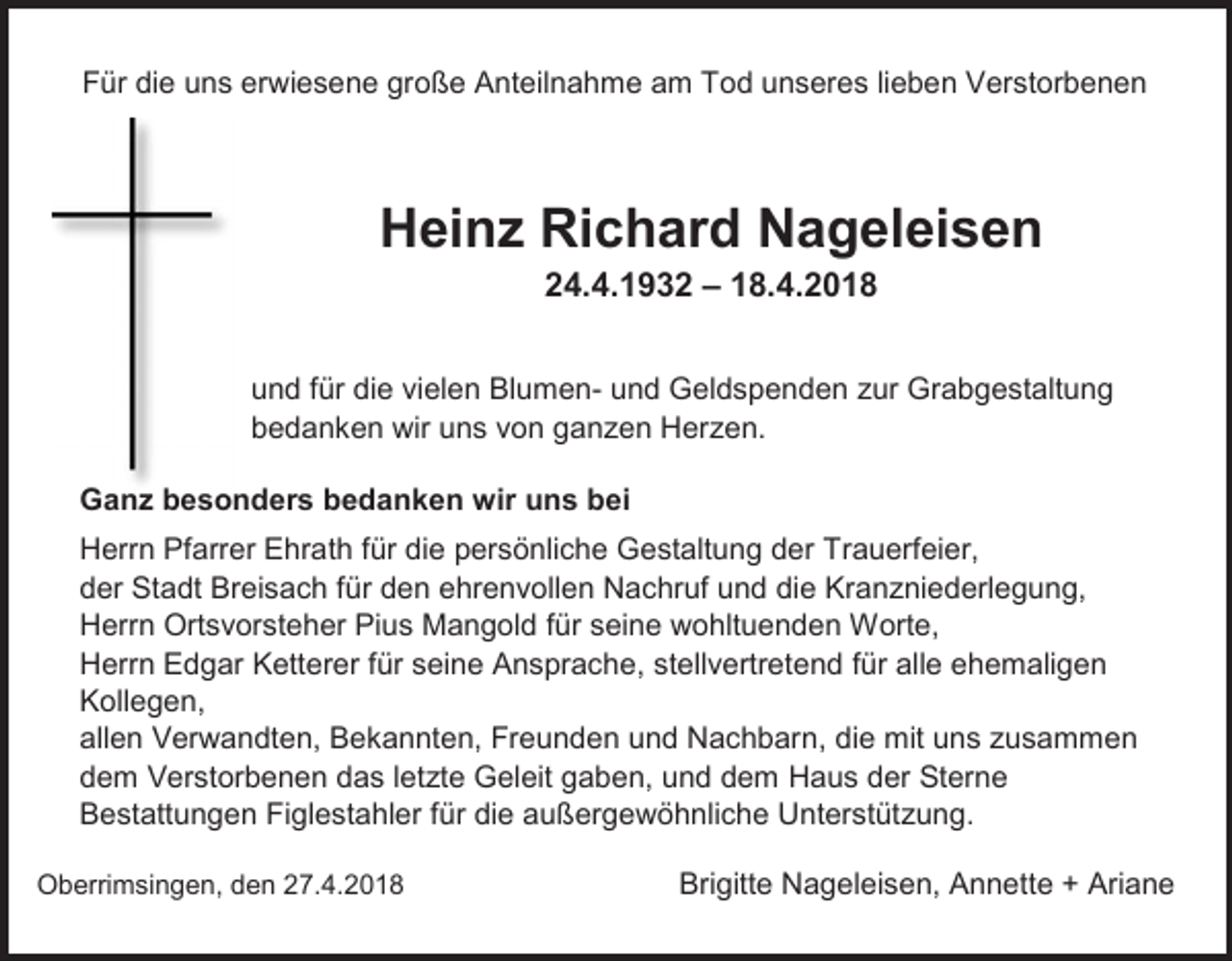 <p>Für die uns erwiesene große Anteilnahme am Tod unseres lieben Verstorbenen</p><p>Heinz Richard Nageleisen<br />24.4.1932 – 18.4.2018<br />und für die vielen Blumen- und Geldspenden zur Grabgestaltung<br />bedanken wir uns von ganzen Herzen.<br />Ganz besonders bedanken wir uns bei<br />Herrn Pfarrer Ehrath für die persönliche Gestaltung der Trauerfeier,<br />der Stadt Breisach für den ehrenvollen Nachruf und die Kranzniederlegung,<br />Herrn Ortsvorsteher Pius Mangold für seine wohltuenden Worte,<br />Herrn Edgar Ketterer für seine Ansprache, stellvertretend für alle ehemaligen<br />Kollegen,<br />allen Verwandten, Bekannten, Freunden und Nachbarn, die mit uns zusammen<br />dem Verstorbenen das letzte Geleit gaben, und dem Haus der Sterne<br />Bestattungen Figlestahler für die außergewöhnliche Unterstützung.<br />Oberrimsingen, den 27.4.2018</p><p>Brigitte Nageleisen, Annette + Ariane</p>
