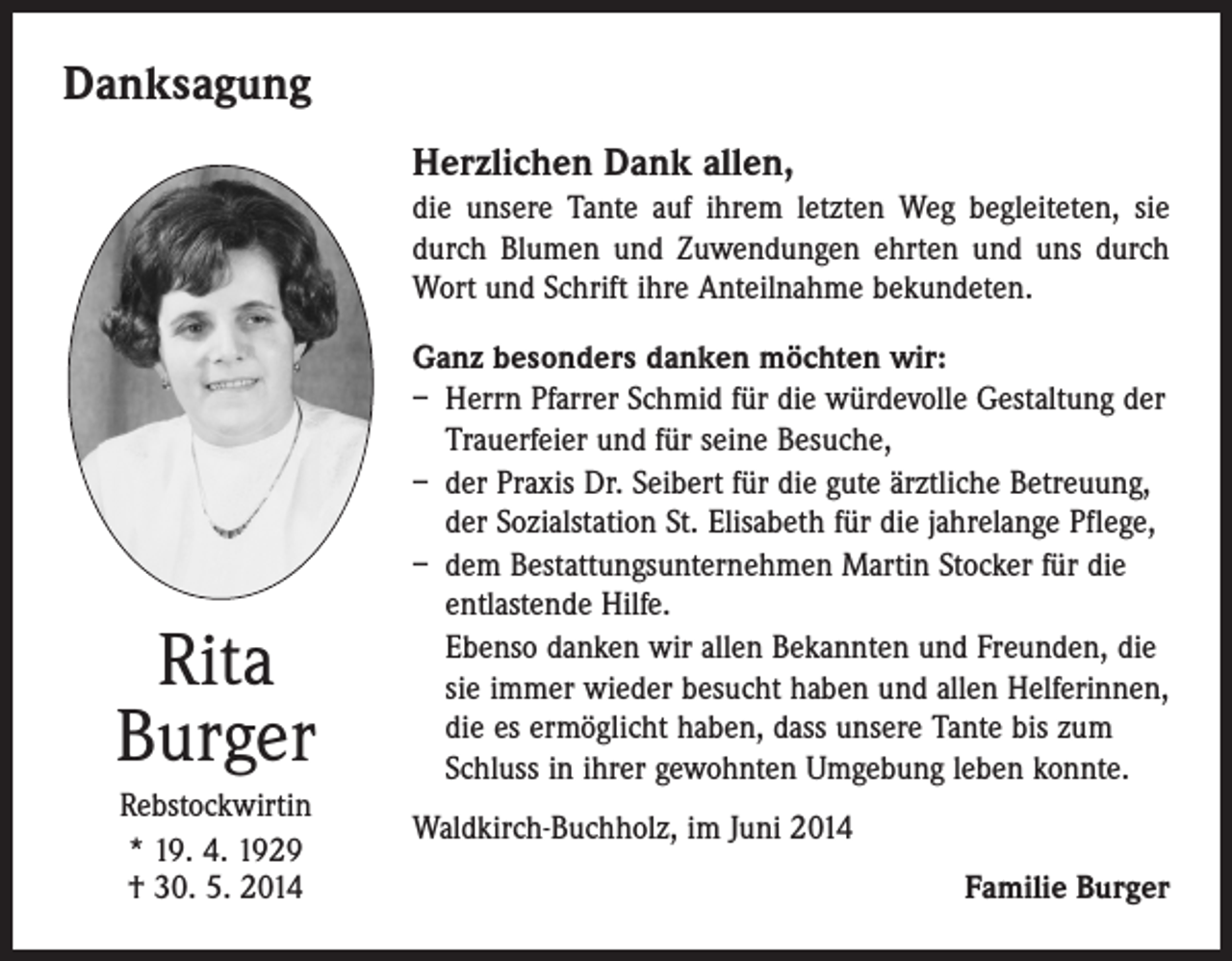 <p>Danksagung<br />Herzlichen Dank allen,<br />die unsere Tante auf ihrem letzten Weg begleiteten, sie<br />durch Blumen und Zuwendungen ehrten und uns durch<br />Wort und Schrift ihre Anteilnahme bekundeten.</p><p>Rita<br />Burger<br />Rebstockwirtin<br />* 19. 4. 1929<br />† 30. 5. 2014</p><p>Ganz besonders danken möchten wir:<br />– Herrn Pfarrer Schmid für die würdevolle Gestaltung der<br />Trauerfeier und für seine Besuche,<br />– der Praxis Dr. Seibert für die gute ärztliche Betreuung,<br />der Sozialstation St. Elisabeth für die jahrelange Pflege,<br />– dem Bestattungsunternehmen Martin Stocker für die<br />entlastende Hilfe.<br />Ebenso danken wir allen Bekannten und Freunden, die<br />sie immer wieder besucht haben und allen Helferinnen,<br />die es ermöglicht haben, dass unsere Tante bis zum<br />Schluss in ihrer gewohnten Umgebung leben konnte.<br />Waldkirch-Buchholz, im Juni 2014<br />Familie Burger</p>