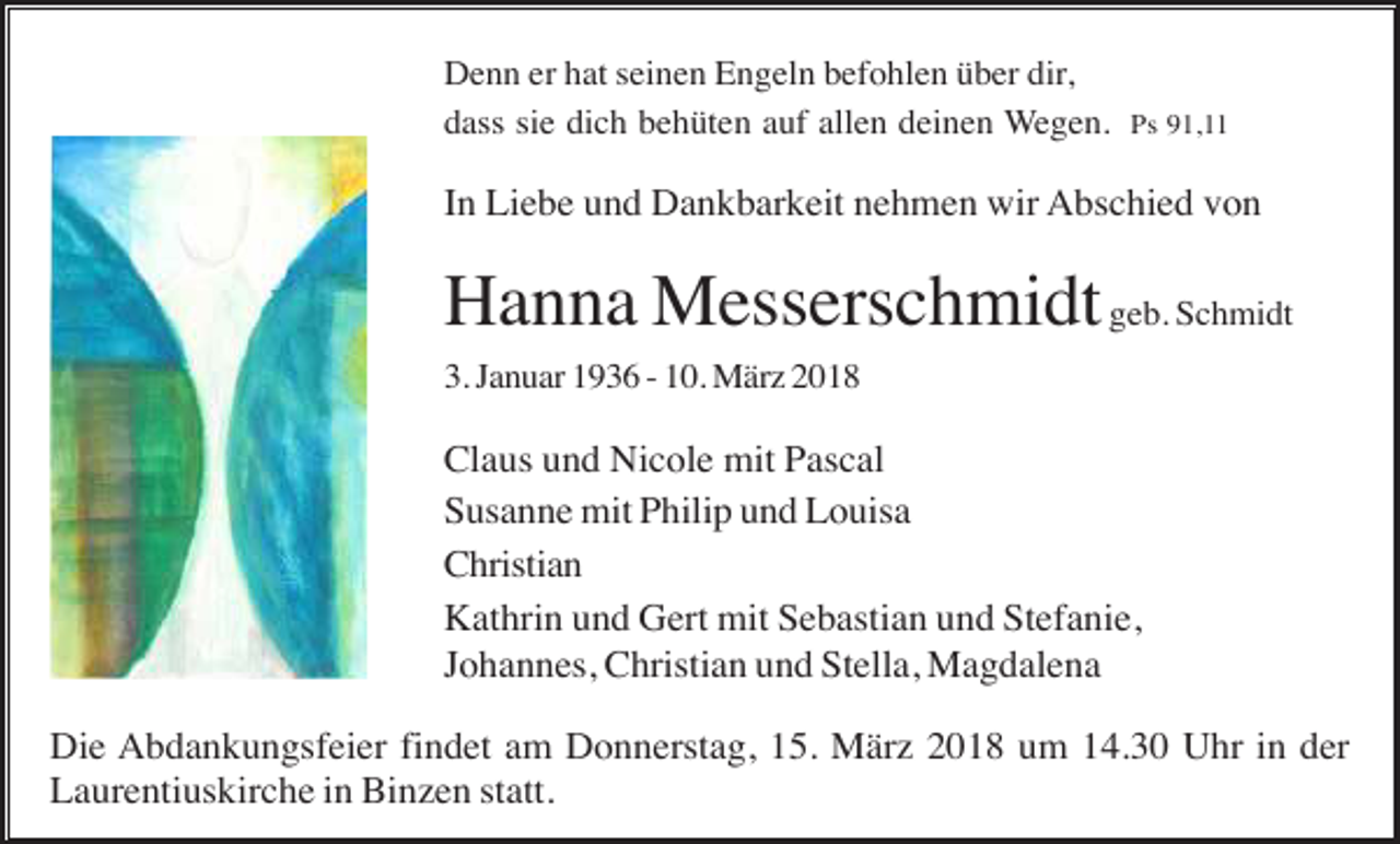 <p>Denn er hat seinen Engeln befohlen über dir,<br />dass sie dich behüten auf allen deinen Wegen. Ps 91,11</p><p>In Liebe und Dankbarkeit nehmen wir Abschied von</p><p>Hanna Messerschmidt geb. Schmidt<br />3. Januar 1936 - 10. März 2018</p><p>Claus und Nicole mit Pascal<br />Susanne mit Philip und Louisa<br />Christian<br />Kathrin und Gert mit Sebastian und Stefanie,<br />Johannes, Christian und Stella, Magdalena<br />Die Abdankungsfeier findet am Donnerstag, 15. März 2018 um 14.30 Uhr in der<br />Laurentiuskirche in Binzen statt.</p>