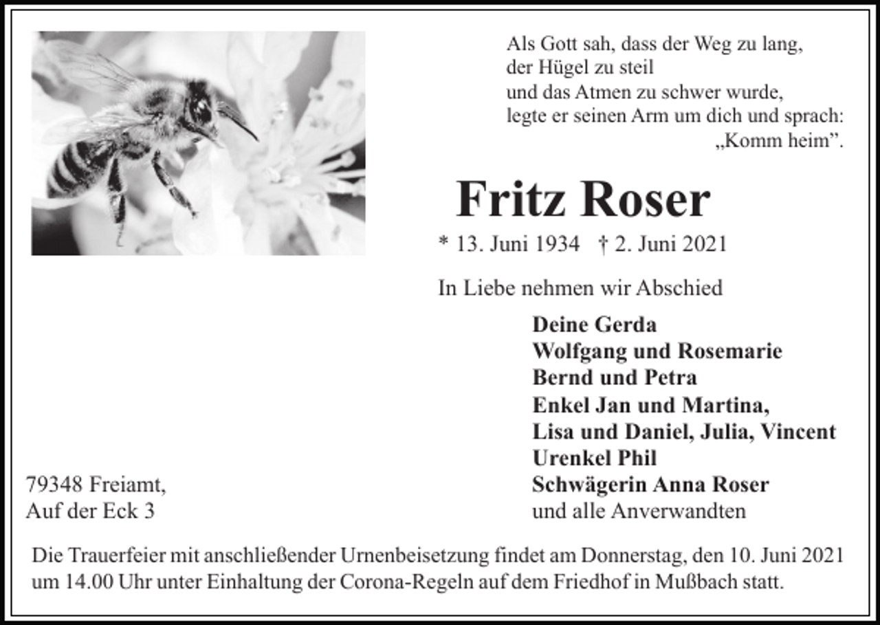 <p>Als Gott sah, dass der Weg zu lang,<br />der Hügel zu steil<br />und das Atmen zu schwer wurde,<br />legte er seinen Arm um dich und sprach:<br />„Komm heim”.</p><p>Fritz Roser<br />* 13. Juni 1934 † 2. Juni 2021<br />In Liebe nehmen wir Abschied</p><p>79348 Freiamt,<br />Auf der Eck 3</p><p>Deine Gerda<br />Wolfgang und Rosemarie<br />Bernd und Petra<br />Enkel Jan und Martina,<br />Lisa und Daniel, Julia, Vincent<br />Urenkel Phil<br />Schwägerin Anna Roser<br />und alle Anverwandten</p><p>Die Trauerfeier mit anschließender Urnenbeisetzung findet am Donnerstag, den 10. Juni 2021<br />um 14.00 Uhr unter Einhaltung der Corona-Regeln auf dem Friedhof in Mußbach statt.</p>