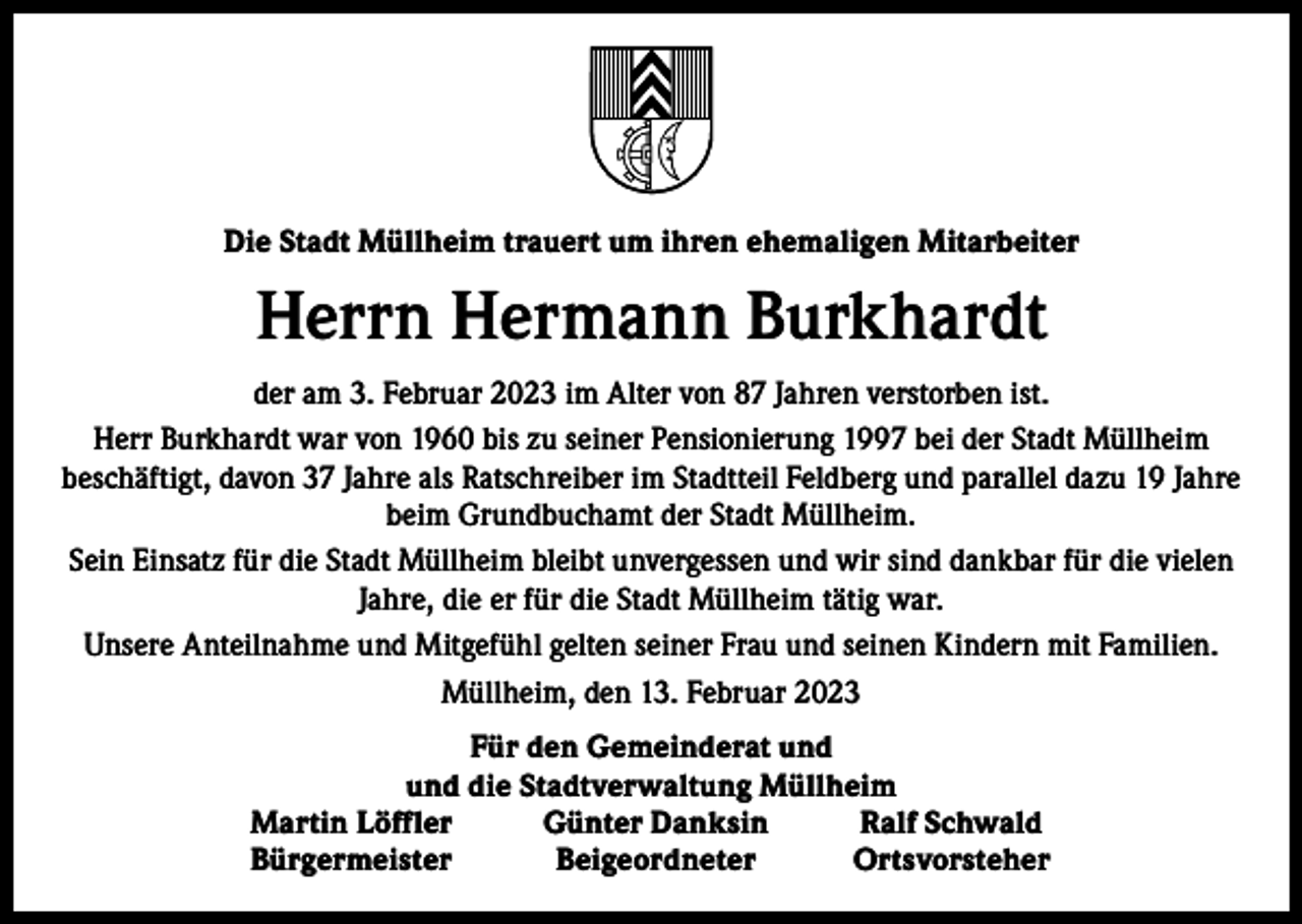 <p>Die Stadt Müllheim trauert um ihren ehemaligen Mitarbeiter</p><p>Herrn Hermann Burkhardt<br />der am 3. Februar 2023 im Alter von 87 Jahren verstorben ist.<br />Herr Burkhardt war von 1960 bis zu seiner Pensionierung 1997 bei der Stadt Müllheim<br />beschäftigt, davon 37 Jahre als Ratschreiber im Stadtteil Feldberg und parallel dazu 19 Jahre<br />beim Grundbuchamt der Stadt Müllheim.<br />Sein Einsatz für die Stadt Müllheim bleibt unvergessen und wir sind dankbar für die vielen<br />Jahre, die er für die Stadt Müllheim tätig war.<br />Unsere Anteilnahme und Mitgefühl gelten seiner Frau und seinen Kindern mit Familien.<br />Müllheim, den 13. Februar 2023</p><p>Für den Gemeinderat und<br />und die Stadtverwaltung Müllheim<br />Martin Löffler<br />Günter Danksin<br />Ralf Schwald<br />Bürgermeister Beigeordneter Ortsvorsteher</p>