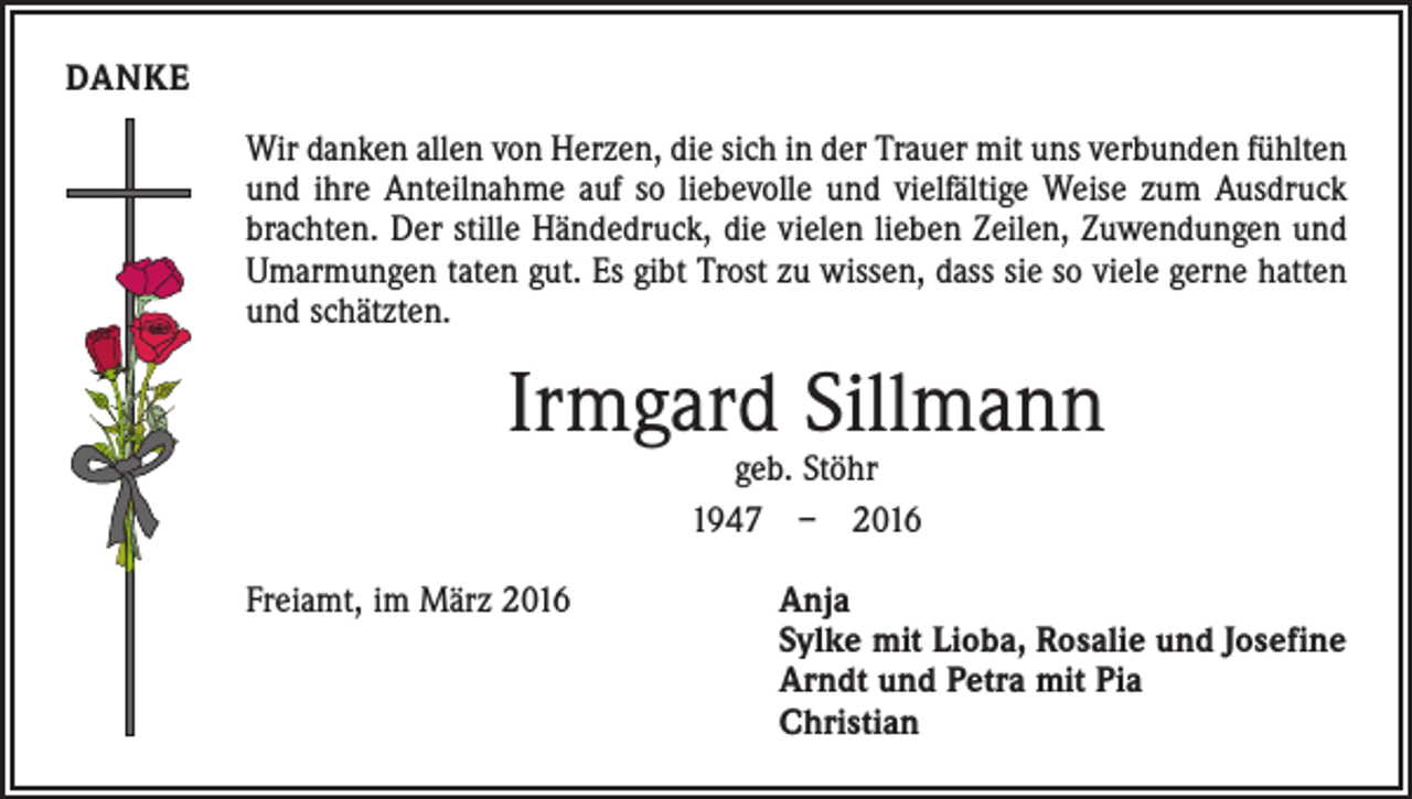 <p>DANKE<br />Wir danken allen von Herzen, die sich in der Trauer mit uns verbunden fühlten<br />und ihre Anteilnahme auf so liebevolle und vielfältige Weise zum Ausdruck<br />brachten. Der stille Händedruck, die vielen lieben Zeilen, Zuwendungen und<br />Umarmungen taten gut. Es gibt Trost zu wissen, dass sie so viele gerne hatten<br />und schätzten.</p><p>Irmgard Sillmann<br />geb. Stöhr<br />1947 – 2016</p><p>Freiamt, im März 2016</p><p>Anja<br />Sylke mit Lioba, Rosalie und Josefine<br />Arndt und Petra mit Pia<br />Christian</p>
