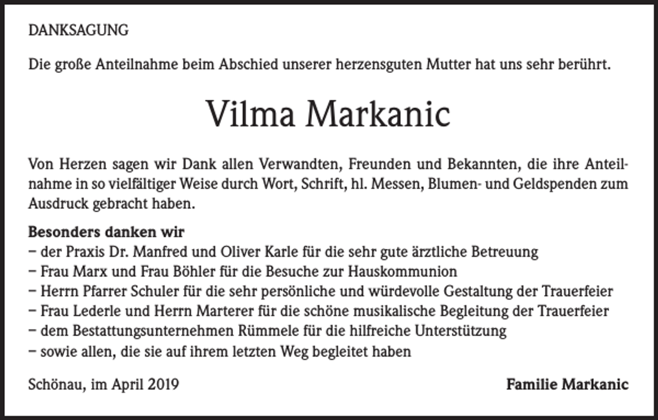 <p>DANKSAGUNG<br />Die große Anteilnahme beim Abschied unserer herzensguten Mutter hat uns sehr berührt.</p><p>Vilma Markanic<br />Von Herzen sagen wir Dank allen Verwandten, Freunden und Bekannten, die ihre Anteilnahme in so vielfältiger Weise durch Wort, Schrift, hl. Messen, Blumen- und Geldspenden zum<br />Ausdruck gebracht haben.<br />Besonders danken wir<br />– der Praxis Dr. Manfred und Oliver Karle für die sehr gute ärztliche Betreuung<br />– Frau Marx und Frau Böhler für die Besuche zur Hauskommunion<br />– Herrn Pfarrer Schuler für die sehr persönliche und würdevolle Gestaltung der Trauerfeier<br />– Frau Lederle und Herrn Marterer für die schöne musikalische Begleitung der Trauerfeier<br />– dem Bestattungsunternehmen Rümmele für die hilfreiche Unterstützung<br />– sowie allen, die sie auf ihrem letzten Weg begleitet haben<br />Schönau, im April 2019</p><p>Familie Markanic</p>