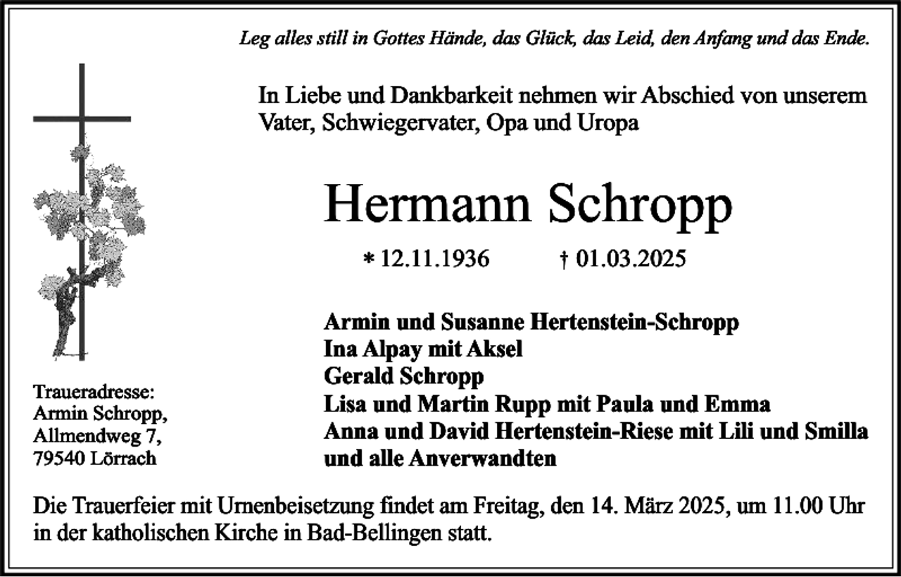<p>Leg alles still in Gottes Hände, das Glück, das Leid, den Anfang und das Ende.</p><p>In Liebe und Dankbarkeit nehmen wir Abschied von unserem<br />Vater, Schwiegervater, Opa und Uropa</p><p>Hermann Schropp<br />* 12.11.1936</p><p>Traueradresse:<br />Armin Schropp,<br />Allmendweg 7,<br />79540 Lörrach</p><p>†</p><p>01.03.2025</p><p>Armin und Susanne Hertenstein-Schropp<br />Ina Alpay mit Aksel<br />Gerald Schropp<br />Lisa und Martin Rupp mit Paula und Emma<br />Anna und David Hertenstein-Riese mit Lili und Smilla<br />und alle Anverwandten</p><p>Die Trauerfeier mit Urnenbeisetzung findet am Freitag, den 14. März 2025, um 11.00 Uhr<br />in der katholischen Kirche in Bad-Bellingen statt.</p>