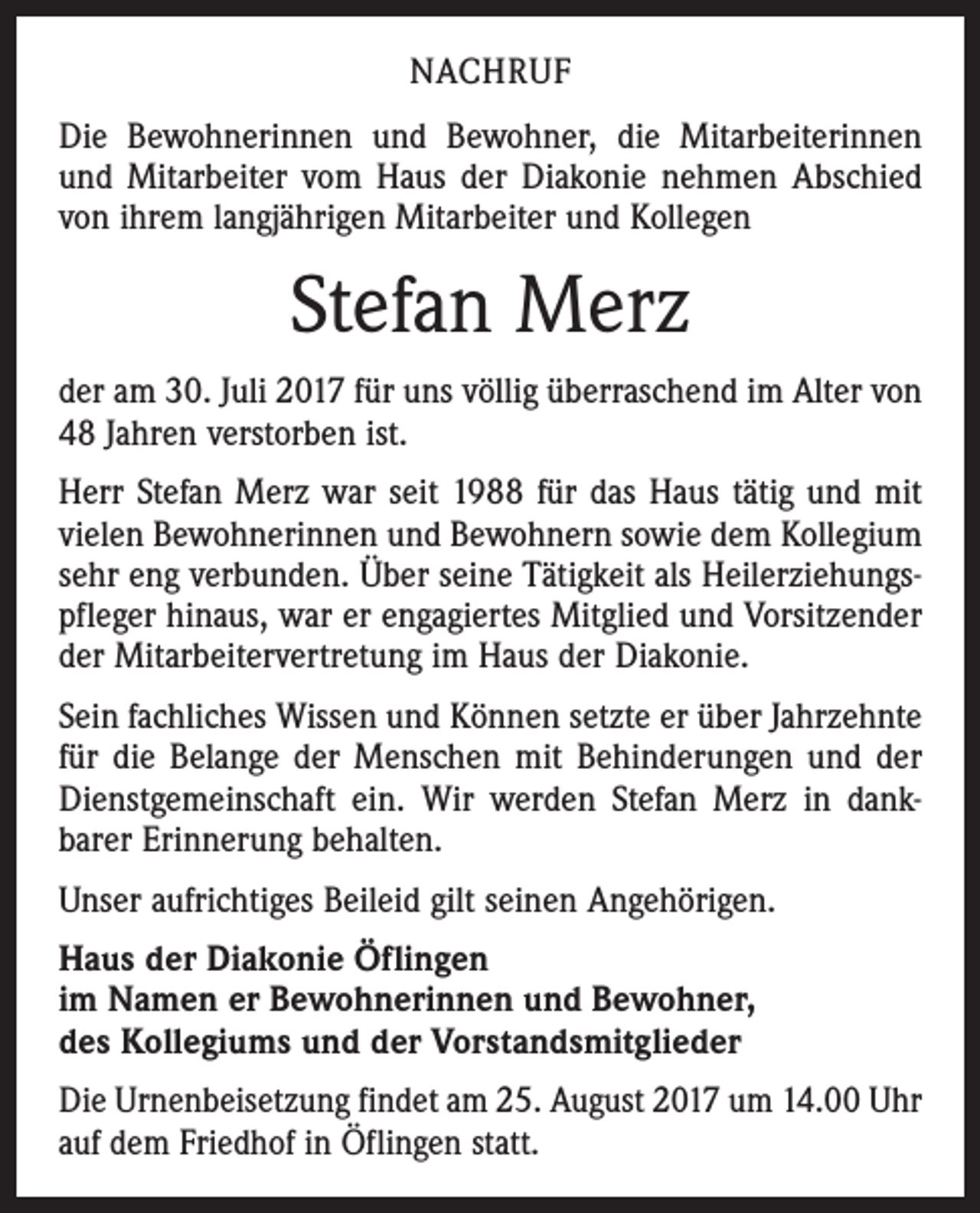 <p>NACHRUF<br />Die Bewohnerinnen und Bewohner, die Mitarbeiterinnen<br />und Mitarbeiter vom Haus der Diakonie nehmen Abschied<br />von ihrem langjährigen Mitarbeiter und Kollegen</p><p>Stefan Merz<br />der am 30. Juli 2017 für uns völlig überraschend im Alter von<br />48 Jahren verstorben ist.<br />Herr Stefan Merz war seit 1988 für das Haus tätig und mit<br />vielen Bewohnerinnen und Bewohnern sowie dem Kollegium<br />sehr eng verbunden. Über seine Tätigkeit als Heilerziehungs­<br />pfleger hinaus, war er engagiertes Mitglied und Vorsitzender<br />der Mitarbeitervertretung im Haus der Diakonie.<br />Sein fachliches Wissen und Können setzte er über Jahrzehnte<br />für die Belange der Menschen mit Behinderungen und der<br />Dienstgemeinschaft ein. Wir werden Stefan Merz in dank­<br />barer Erinnerung behalten.<br />Unser aufrichtiges Beileid gilt seinen Angehörigen.<br />Haus der Diakonie Öflingen<br />im Namen er Bewohnerinnen und Bewohner,<br />des Kollegiums und der Vorstandsmitglieder<br />Die Urnenbeisetzung findet am 25. August 2017 um 14.00 Uhr<br />auf dem Friedhof in Öflingen statt.</p>