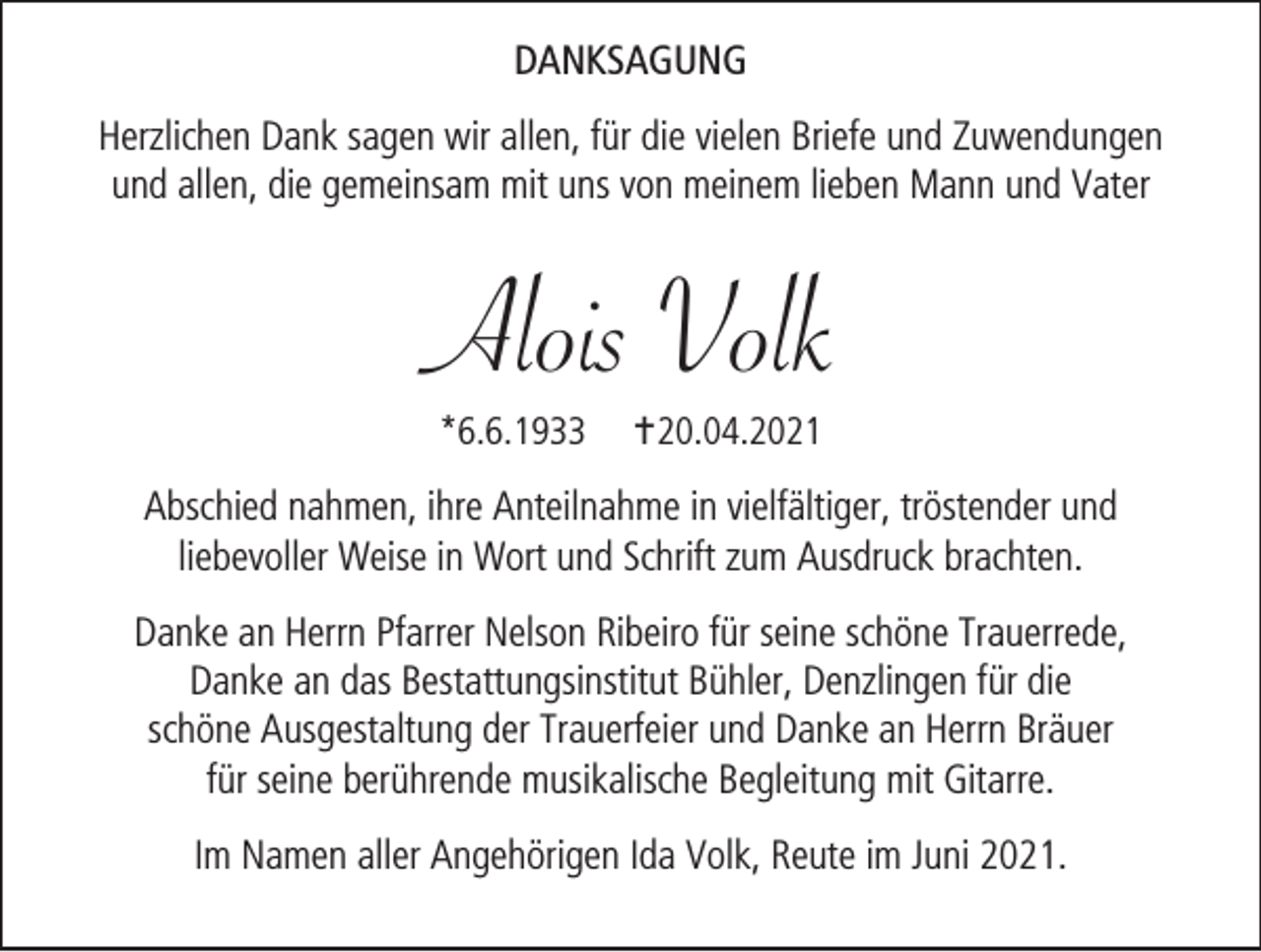 <p>Danksagung<br />Herzlichen Dank sagen wir allen, für die vielen Briefe und Zuwendungen<br />und allen, die gemeinsam mit uns von meinem lieben Mann und Vater</p><p>Alois Volk<br />*6.6.1933</p><p>20.04.2021</p><p>Abschied nahmen, ihre Anteilnahme in vielfältiger, tröstender und<br />liebevoller Weise in Wort und Schrift zum Ausdruck brachten.<br />Danke an Herrn Pfarrer Nelson Ribeiro für seine schöne Trauerrede,<br />Danke an das Bestattungsinstitut Bühler, Denzlingen für die<br />schöne Ausgestaltung der Trauerfeier und Danke an Herrn Bräuer<br />für seine berührende musikalische Begleitung mit Gitarre.<br />Im Namen aller Angehörigen Ida Volk, Reute im Juni 2021.</p>