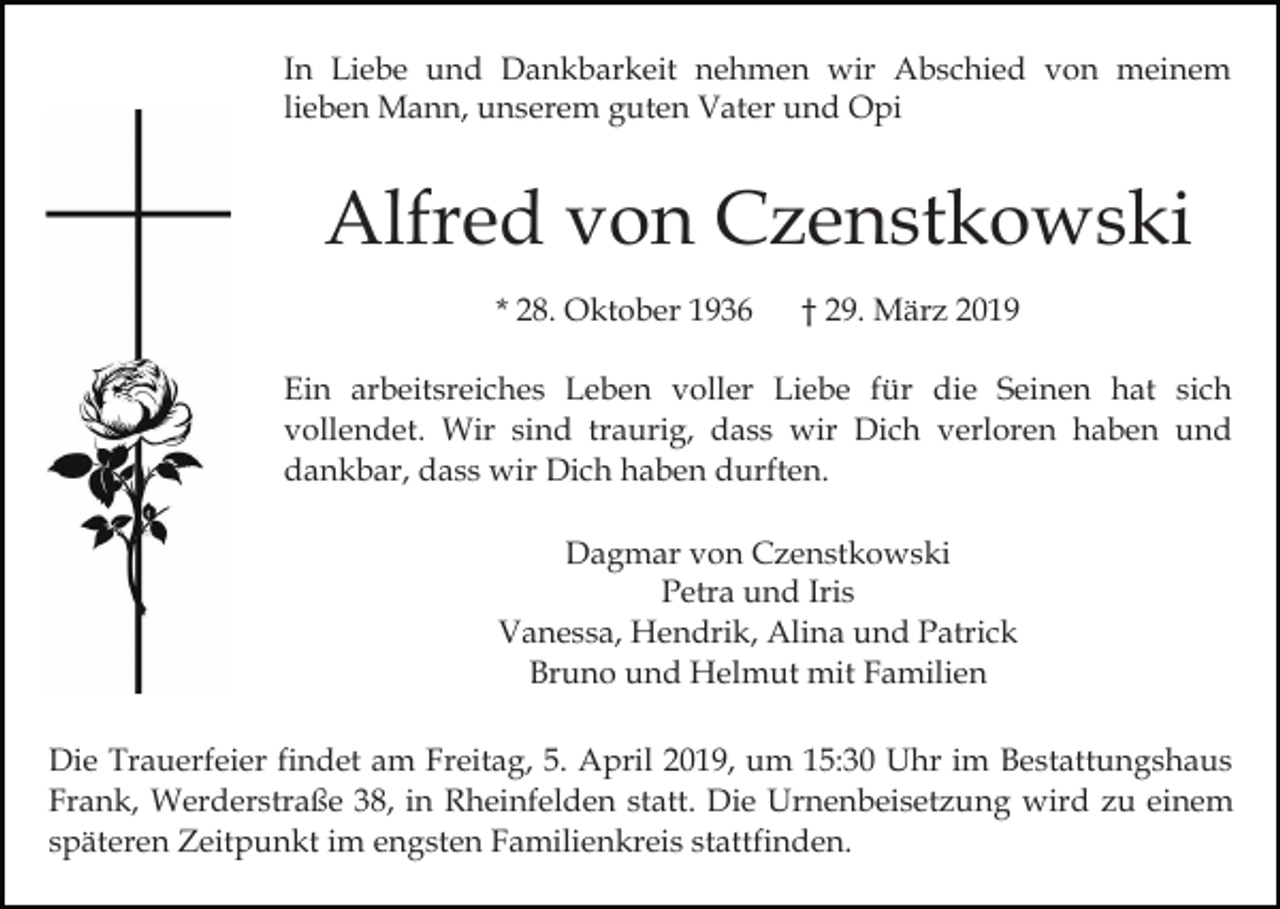 <p>In Liebe und Dankbarkeit nehmen wir Abschied von meinem<br />lieben Mann, unserem guten Vater und Opi</p><p>Alfred von Czenstkowski<br />* 28. Oktober 1936</p><p>† 29. März 2019</p><p>Ein arbeitsreiches Leben voller Liebe für die Seinen hat sich<br />vollendet. Wir sind traurig, dass wir Dich verloren haben und<br />dankbar, dass wir Dich haben durften.<br />Dagmar von Czenstkowski<br />Petra und Iris<br />Vanessa, Hendrik, Alina und Patrick<br />Bruno und Helmut mit Familien<br />Die Trauerfeier findet am Freitag, 5. April 2019, um 15:30 Uhr im Bestattungshaus<br />Frank, Werderstraße 38, in Rheinfelden statt. Die Urnenbeisetzung wird zu einem<br />späteren Zeitpunkt im engsten Familienkreis stattfinden.</p>