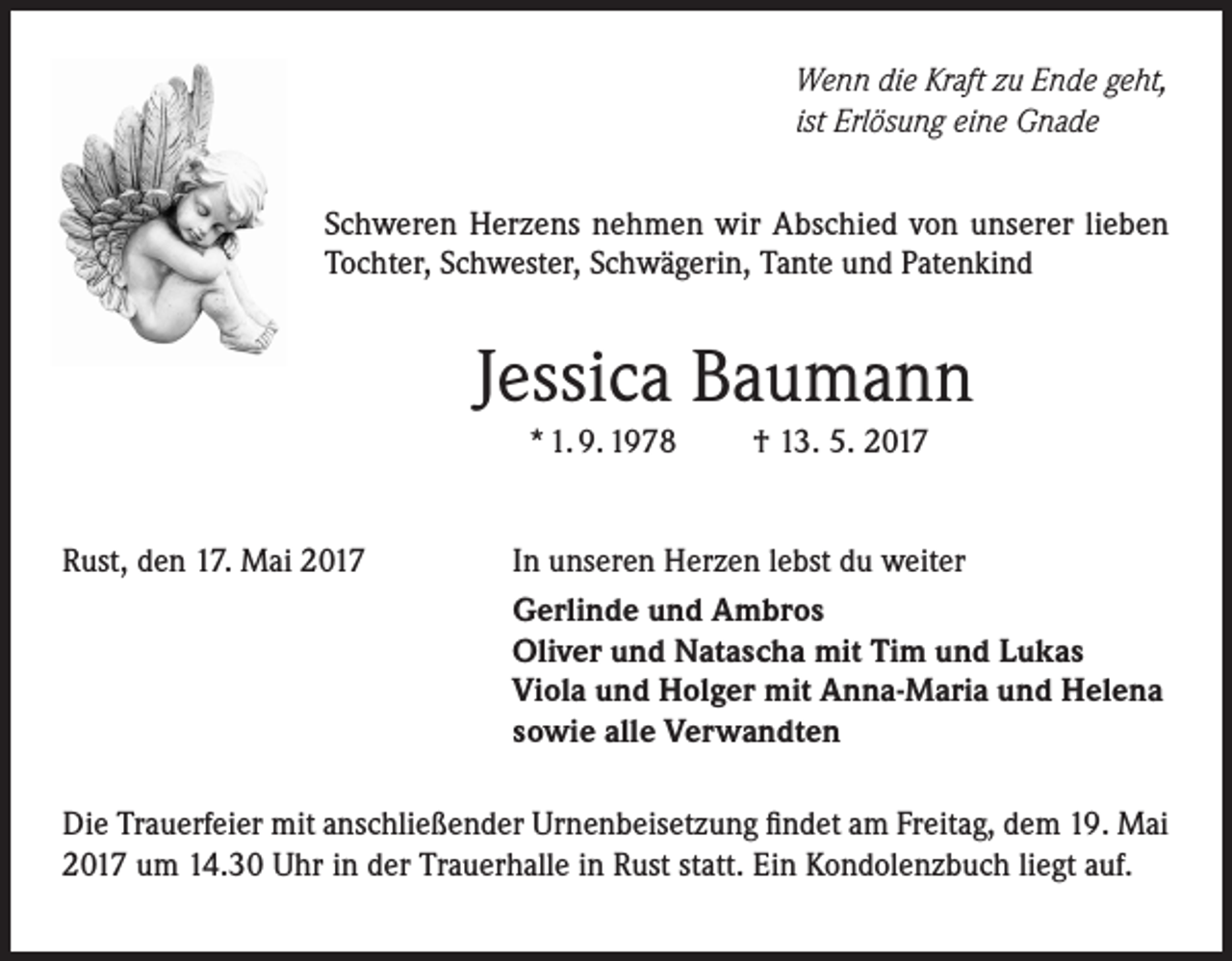 <p>Wenn die Kraft zu Ende geht,<br />ist Erlösung eine Gnade<br />Schweren Herzens nehmen wir Abschied von unserer lieben<br />Tochter, Schwester, Schwägerin, Tante und Patenkind</p><p>Jessica Baumann<br />* 1. 9. 1978</p><p>Rust, den 17. Mai 2017</p><p>† 13. 5. 2017</p><p>In unseren Herzen lebst du weiter<br />Gerlinde und Ambros<br />Oliver und Natascha mit Tim und Lukas<br />Viola und Holger mit Anna-Maria und Helena<br />sowie alle Verwandten</p><p>Die Trauerfeier mit anschließender Urnenbeisetzung findet am Freitag, dem 19. Mai<br />2017 um 14.30 Uhr in der Trauerhalle in Rust statt. Ein Kondolenzbuch liegt auf.</p>