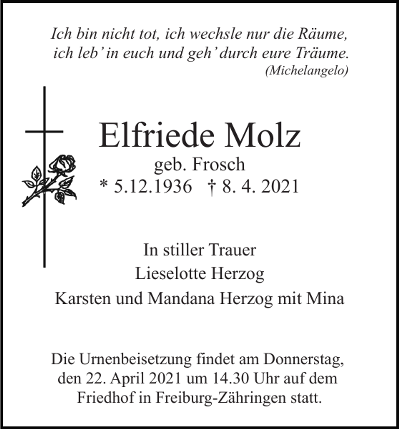 <p>Ich bin nicht tot, ich wechsle nur die Räume,<br />ich leb’ in euch und geh’ durch eure Träume.<br />(Michelangelo)</p><p>Elfriede Molz<br />geb. Frosch<br />* 5.12.1936 † 8. 4. 2021</p><p>In stiller Trauer<br />Lieselotte Herzog<br />Karsten und Mandana Herzog mit Mina<br />Die Urnenbeisetzung findet am Donnerstag,<br />den 22. April 2021 um 14.30 Uhr auf dem<br />Friedhof in Freiburg-Zähringen statt.</p>