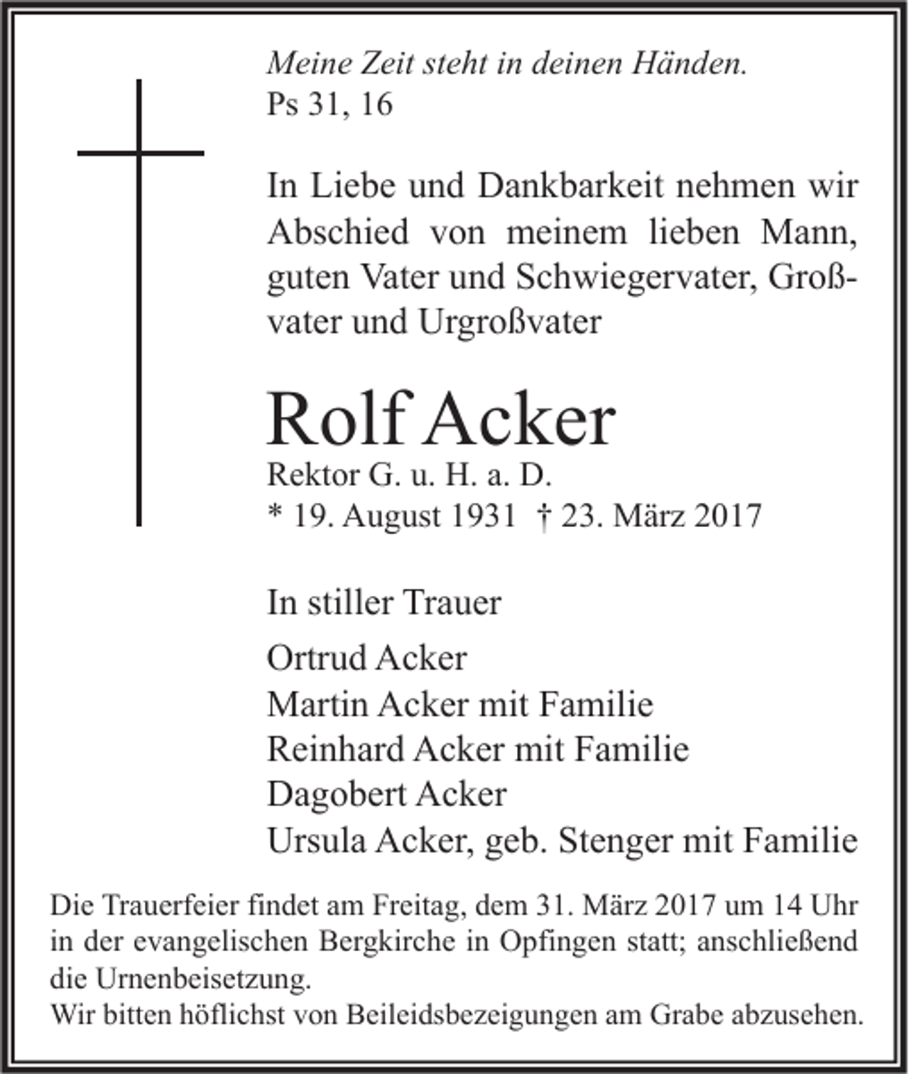 <p>Meine Zeit steht in deinen Händen.<br />Ps 31, 16</p><p>In Liebe und Dankbarkeit nehmen wir<br />Abschied von meinem lieben Mann,<br />guten Vater und Schwiegervater, Großvater und Urgroßvater</p><p>Rolf Acker</p><p>Rektor G. u. H. a. D.<br />* 19. August 1931 † 23. März 2017</p><p>In stiller Trauer<br />Ortrud Acker<br />Martin Acker mit Familie<br />Reinhard Acker mit Familie<br />Dagobert Acker<br />Ursula Acker, geb. Stenger mit Familie<br />Die Trauerfeier findet am Freitag, dem 31. März 2017 um 14 Uhr<br />in der evangelischen Bergkirche in Opfingen statt; anschließend<br />die Urnenbeisetzung.<br />Wir bitten höflichst von Beileidsbezeigungen am Grabe abzusehen.</p>
