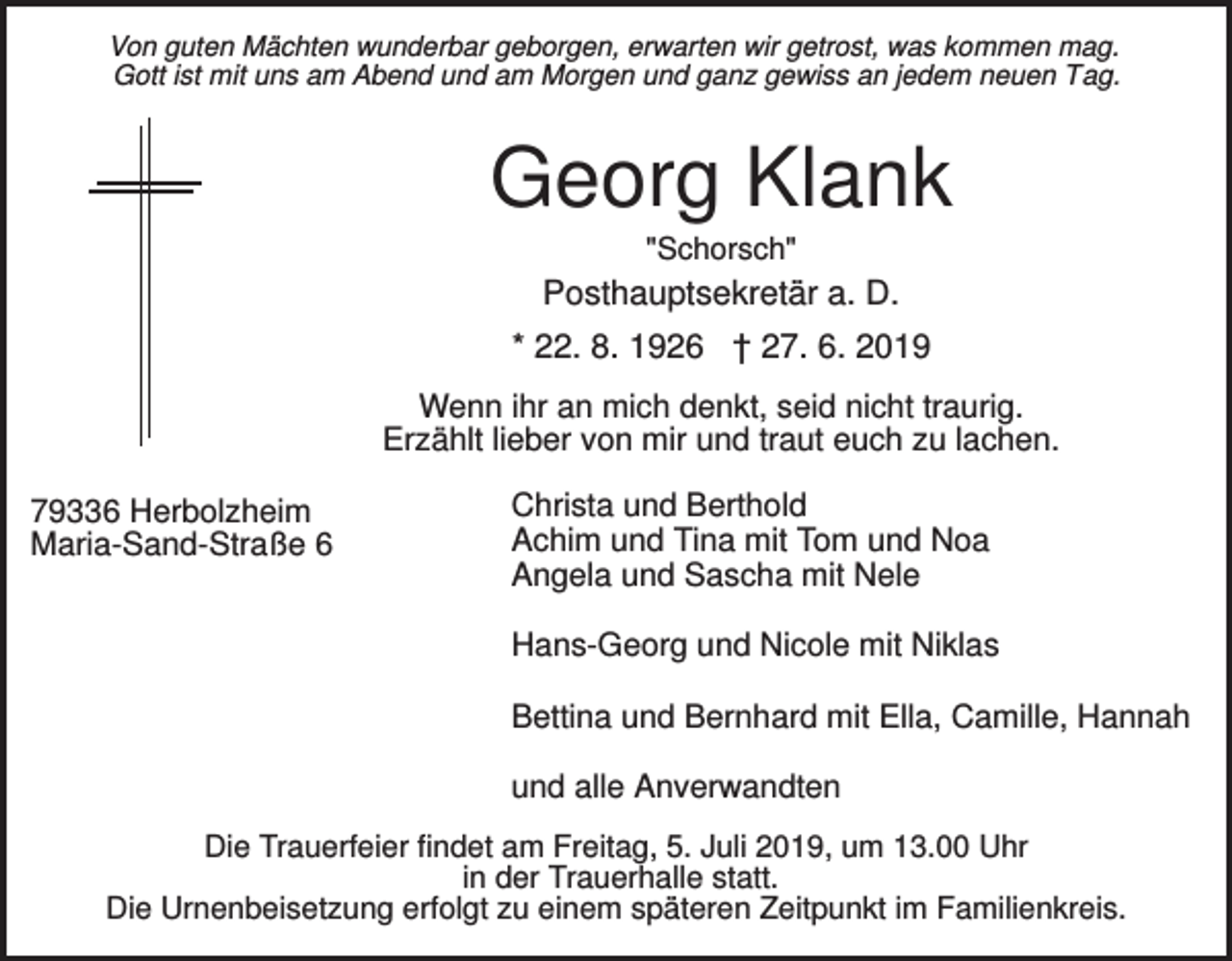 <p>Von guten Mächten wunderbar geborgen, erwarten wir getrost, was kommen mag.<br />Gott ist mit uns am Abend und am Morgen und ganz gewiss an jedem neuen Tag.</p><p>Georg Klank<br />"Schorsch"</p><p>Posthauptsekretär a. D.<br />* 22. 8. 1926 † 27. 6. 2019<br />Wenn ihr an mich denkt, seid nicht traurig.<br />Erzählt lieber von mir und traut euch zu lachen.<br />79336 Herbolzheim<br />Maria-Sand-Straße 6</p><p>Christa und Berthold<br />Achim und Tina mit Tom und Noa<br />Angela und Sascha mit Nele<br />Hans-Georg und Nicole mit Niklas<br />Bettina und Bernhard mit Ella, Camille, Hannah<br />und alle Anverwandten</p><p>Die Trauerfeier findet am Freitag, 5. Juli 2019, um 13.00 Uhr<br />in der Trauerhalle statt.<br />Die Urnenbeisetzung erfolgt zu einem späteren Zeitpunkt im Familienkreis.</p>