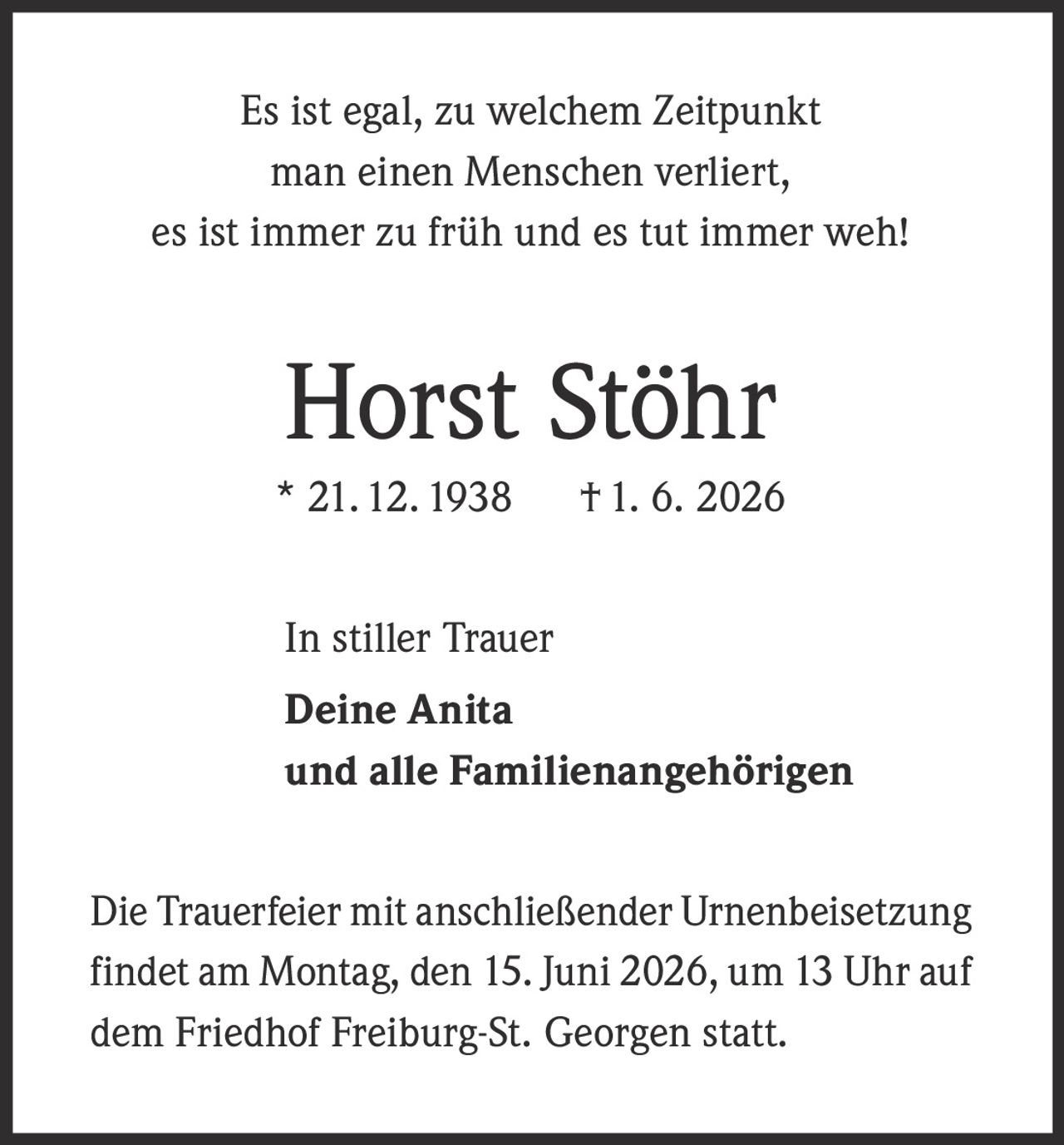 <p>Es ist egal, zu welchem Zeitpunkt man einen Menschen verliert, es ist immer zu früh und es tut immer weh!</p><p><strong>Horst Stöhr</strong><br>* 21. 12. 1938 † 1. 6. 2026</p><p>In stiller Trauer<br><strong>Deine Anita</strong><br>und alle Familienangehörigen</p><p>Die Trauerfeier mit anschließender Urnenbeisetzung findet am Montag, den 15. Juni 2026, um 13 Uhr auf dem Friedhof Freiburg-St. Georgen statt.</p>