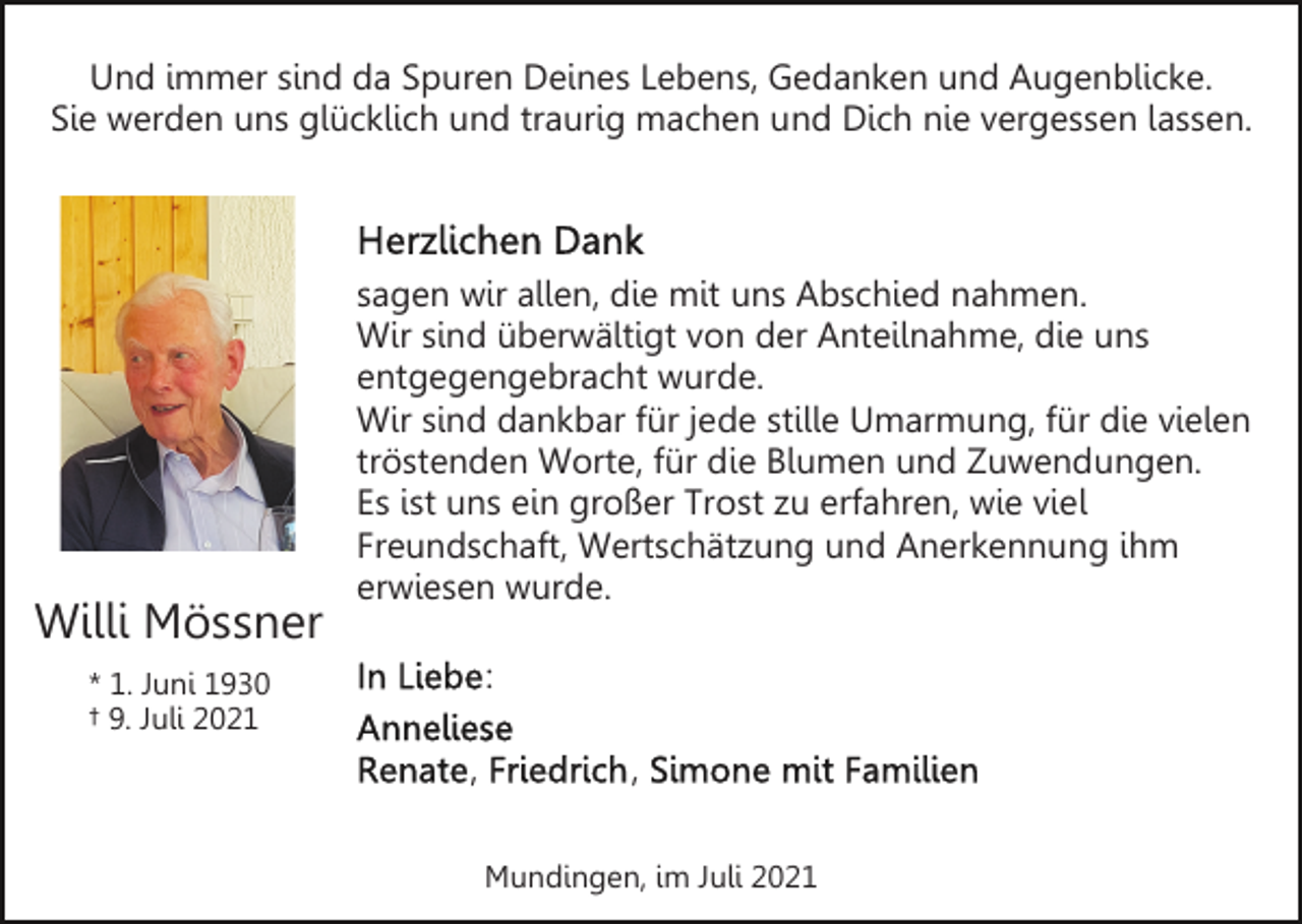 <p>Und immer sind da Spuren Deines Lebens, Gedanken und Augenblicke.<br />Sie werden uns glücklich und traurig machen und Dich nie vergessen lassen.</p><p>Willi Mössner</p><p>sagen wir allen, die mit uns Abschied nahmen.<br />Wir sind überwältigt von der Anteilnahme, die uns<br />entgegengebracht wurde.<br />Wir sind dankbar für jede stille Umarmung, für die vielen<br />tröstenden Worte, für die Blumen und Zuwendungen.<br />Es ist uns ein großer Trost zu erfahren, wie viel<br />Freundschaft, Wertschätzung und Anerkennung ihm<br />erwiesen wurde.<br />:</p><p>* 1. Juni 1930<br />† 9. Juli 2021</p><p>,</p><p>,<br />Mundingen, im Juli 2021</p>