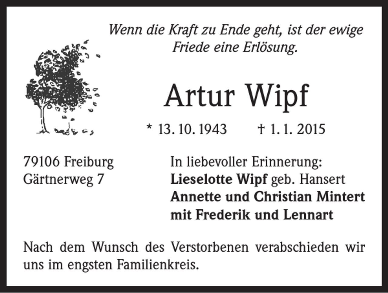 <p>Wenn die Kraft zu Ende geht, ist der ewige<br />Friede eine Erlösung.</p><p>Artur Wipf<br />* 13. 10. 1943 † 1. 1. 2015<br />79106 Freiburg<br />Gärtnerweg 7</p><p>In liebevoller Erinnerung:<br />ieselotte Wipf geb. Hansert<br />L<br />Annette und Christian Mintert<br />mit Frederik und Lennart</p><p>Nach dem Wunsch des Verstorbenen verabschieden wir<br />uns im engsten Familienkreis.</p>