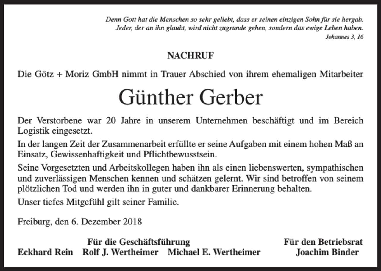 <p>Denn Gott hat die Menschen so sehr geliebt, dass er seinen einzigen Sohn für sie hergab.<br />Jeder, der an ihn glaubt, wird nicht zugrunde gehen, sondern das ewige Leben haben.<br />Johannes 3, 16</p><p>NACHRUF<br />Die Götz + Moriz GmbH nimmt in Trauer Abschied von ihrem ehemaligen Mitarbeiter</p><p>Günther Gerber<br />Der Verstorbene war 20 Jahre in unserem Unternehmen beschäftigt und im Bereich<br />Logistik eingesetzt.<br />In der langen Zeit der Zusammenarbeit erfüllte er seine Aufgaben mit einem hohen Maß an<br />Einsatz, Gewissenhaftigkeit und Pflichtbewusstsein.<br />Seine Vorgesetzten und Arbeitskollegen haben ihn als einen liebenswerten, sympathischen<br />und zuverlässigen Menschen kennen und schätzen gelernt. Wir sind betroffen von seinem<br />plötzlichen Tod und werden ihn in guter und dankbarer Erinnerung behalten.<br />Unser tiefes Mitgefühl gilt seiner Familie.<br />Freiburg, den 6. Dezember 2018</p><p>Für die Geschäftsführung<br />Eckhard Rein Rolf J. Wertheimer Michael E. Wertheimer</p><p>Für den Betriebsrat<br />Joachim Binder</p>