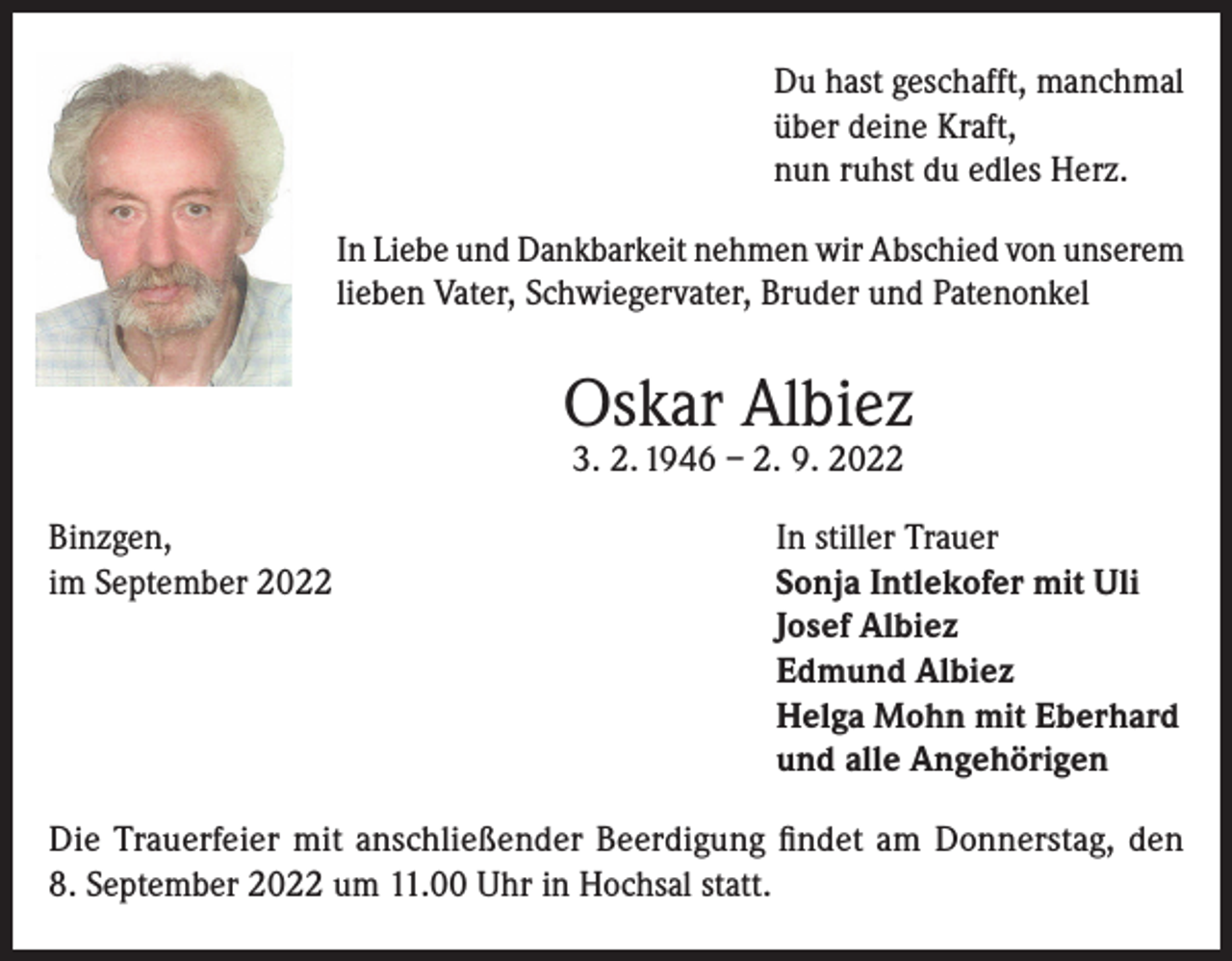 <p>Du hast geschafft, manchmal<br />über deine Kraft,<br />nun ruhst du edles Herz.<br />In Liebe und Dankbarkeit nehmen wir Abschied von unserem<br />lieben Vater, Schwiegervater, Bruder und Patenonkel</p><p>Oskar Albiez<br />3. 2. 1946 – 2. 9. 2022</p><p>Binzgen,<br />In stiller Trauer<br />im September 2022 Sonja Intlekofer mit Uli<br />Josef Albiez<br />Edmund Albiez<br />Helga Mohn mit Eberhard<br />und alle Angehörigen<br />Die Trauerfeier mit anschließender Beerdigung findet am Donnerstag, den<br />8. September 2022 um 11.00 Uhr in Hochsal statt.</p>