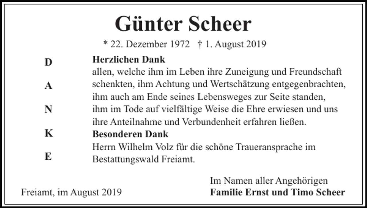 <p>Günter Scheer<br />D<br />A<br />N<br />K<br />E</p><p>* 22. Dezember 1972 † 1. August 2019<br />Herzlichen Dank<br />allen, welche ihm im Leben ihre Zuneigung und Freundschaft<br />schenkten, ihm Achtung und Wertschätzung entgegenbrachten,<br />ihm auch am Ende seines Lebensweges zur Seite standen,<br />ihm im Tode auf vielfältige Weise die Ehre erwiesen und uns<br />ihre Anteilnahme und Verbundenheit erfahren ließen.<br />Besonderen Dank<br />Herrn Wilhelm Volz für die schöne Traueransprache im<br />Bestattungswald Freiamt.</p><p>Freiamt, im August 2019</p><p>Im Namen aller Angehörigen<br />Familie Ernst und Timo Scheer</p>