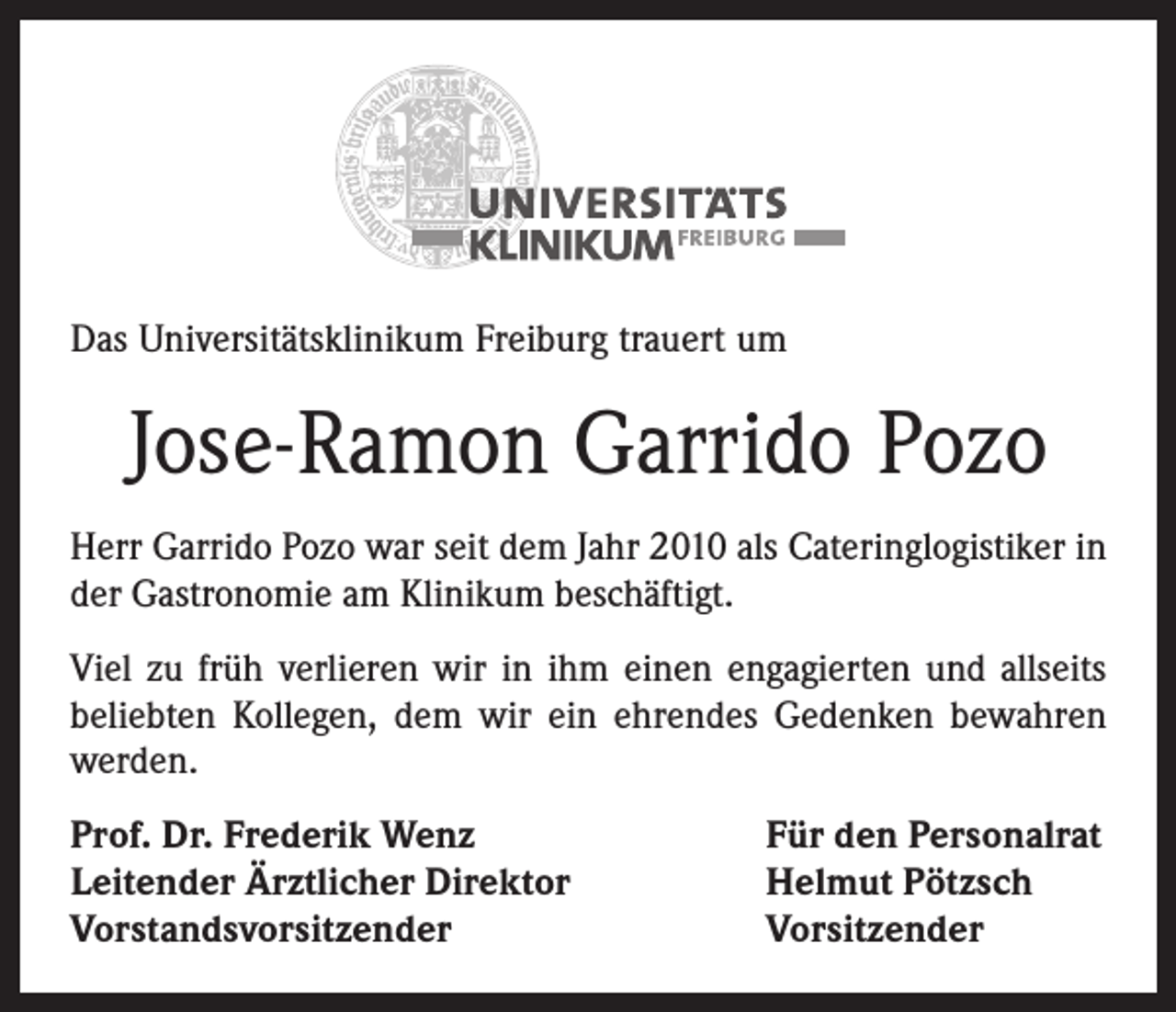 <p>Das Universitätsklinikum Freiburg trauert um</p><p>Jose-Ramon Garrido Pozo<br />Herr Garrido Pozo war seit dem Jahr 2010 als Cateringlogistiker in<br />der Gastronomie am Klinikum beschäftigt.<br />Viel zu früh verlieren wir in ihm einen engagierten und allseits<br />beliebten Kollegen, dem wir ein ehrendes Gedenken bewahren<br />werden.<br />Prof. Dr. Frederik Wenz<br />Leitender Ärztlicher Direktor<br />Vorstandsvorsitzender</p><p>Für den Personalrat<br />Helmut Pötzsch<br />Vorsitzender</p>