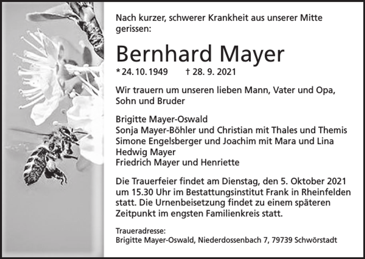 <p>Nach kurzer, schwerer Krankheit aus unserer Mitte<br />­gerissen:</p><p>Bernhard Mayer<br />* 24. 10. 1949 † 28. 9. 2021</p><p>Wir trauern um unseren lieben Mann, Vater und Opa,<br />Sohn und Bruder<br />Brigitte Mayer-Oswald<br />Sonja Mayer-Böhler und Christian mit Thales und Themis<br />Simone Engelsberger und Joachim mit Mara und Lina<br />Hedwig Mayer<br />Friedrich Mayer und Henriette<br />Die Trauerfeier findet am Dienstag, den 5. Oktober 2021<br />um 15.30 Uhr im Bestattungsinstitut Frank in Rheinfelden<br />statt. Die Urnenbeisetzung findet zu einem späteren<br />Zeitpunkt im engsten Familienkreis statt.<br />Traueradresse:<br />Brigitte Mayer-Oswald, Niederdossenbach 7, 79739 Schwörstadt</p>