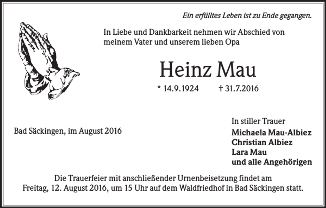 <p>Ein erfülltes Leben ist zu Ende gegangen.</p><p>In Liebe und Dankbarkeit nehmen wir Abschied von<br />meinem Vater und unserem lieben Opa</p><p>Heinz Mau<br />* 14.9.1924</p><p>Bad Säckingen, im August 2016</p><p>† 31.7.2016</p><p>In stiller Trauer<br />Michaela Mau-Albiez<br />Christian Albiez<br />Lara Mau<br />und alle Angehörigen</p><p>Die Trauerfeier mit anschließender Urnenbeisetzung findet am<br />Freitag, 12. August 2016, um 15 Uhr auf dem Waldfriedhof in Bad Säckingen statt.</p>