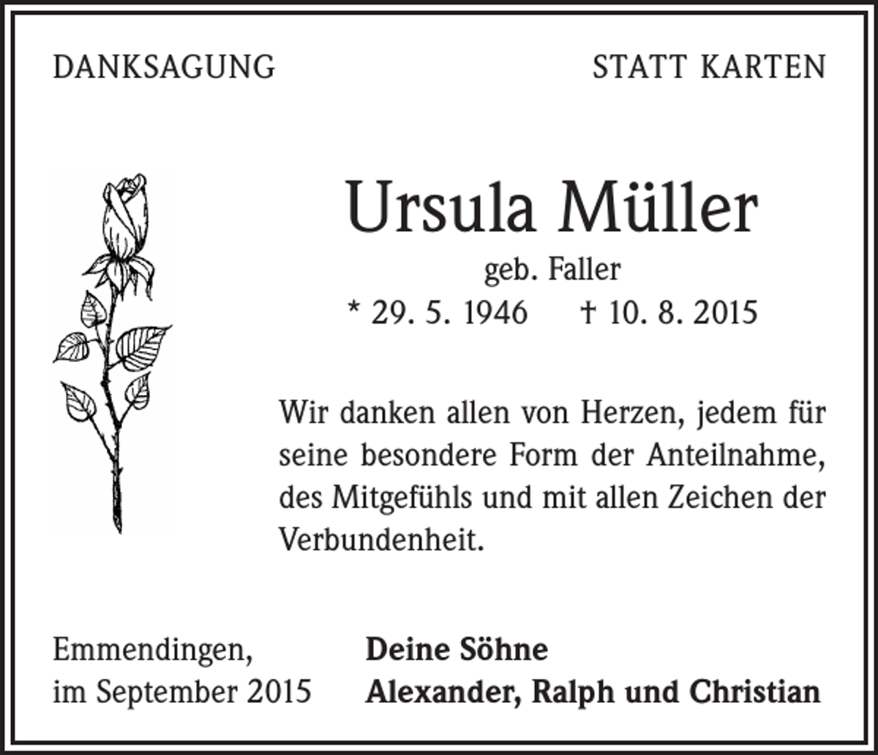 <p>DANKSAGUNG</p><p>STATT KARTEN</p><p>Ursula Müller<br />geb. Faller<br />* 29. 5. 1946 † 10. 8. 2015</p><p>Wir danken allen von Herzen, jedem für<br />seine besondere Form der Anteilnahme,<br />des Mitgefühls und mit allen Zeichen der<br />Verbundenheit.<br />Emmendingen,<br />im September 2015</p><p>Deine Söhne<br />Alexander, Ralph und Christian</p>