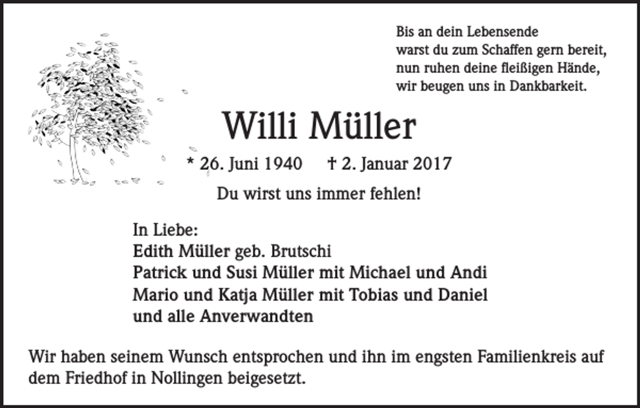<p>Bis an dein Lebensende<br />warst du zum Schaffen gern bereit,<br />nun ruhen deine fleißigen Hände,<br />wir beugen uns in Dankbarkeit.</p><p>Willi Müller<br />* 26. Juni 1940</p><p>† 2. Januar 2017</p><p>Du wirst uns immer fehlen!<br />In Liebe:<br />Edith Müller geb. Brutschi<br />Patrick und Susi Müller mit Michael und Andi<br />Mario und Katja Müller mit Tobias und Daniel<br />und alle Anverwandten<br />Wir haben seinem Wunsch entsprochen und ihn im engsten Familienkreis auf<br />dem Friedhof in Nollingen beigesetzt.</p>