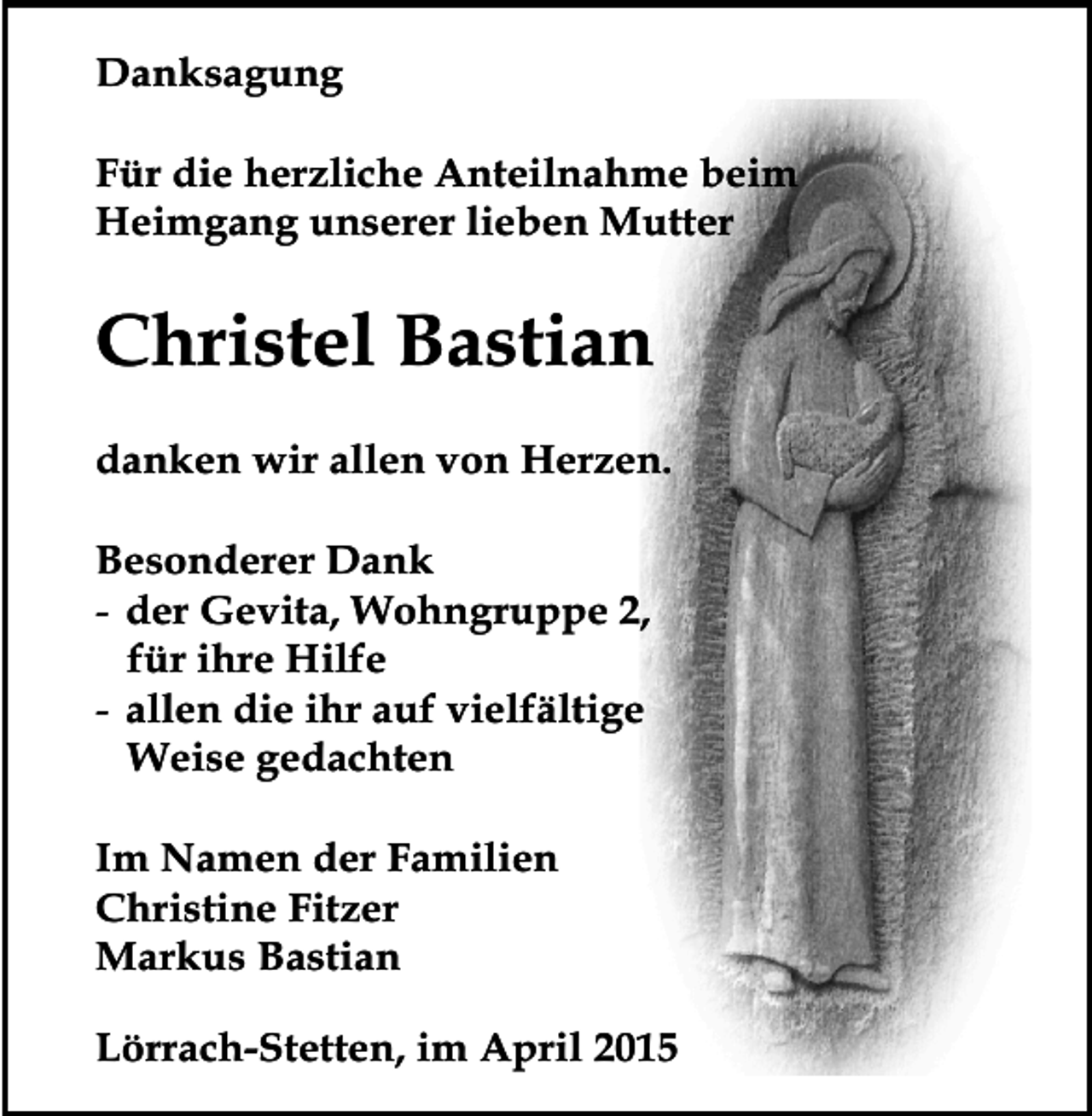 <p>Danksagung<br />Für die herzliche Anteilnahme beim<br />Heimgang unserer lieben Mutter</p><p>Christel Bastian<br />danken wir allen von Herzen.<br />Besonderer Dank<br />- der Gevita, Wohngruppe 2,<br />für ihre Hilfe<br />- allen die ihr auf vielfältige<br />Weise gedachten<br />Im Namen der Familien<br />Christine Fitzer<br />Markus Bastian<br />Lörrach-Stetten, im April 2015</p>