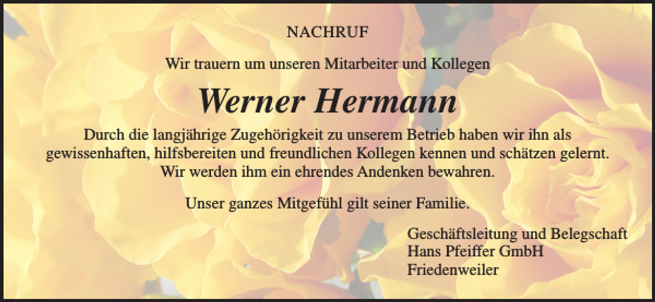 <p>NACHRUF<br />Wir trauern um unseren Mitarbeiter und Kollegen</p><p>Werner Hermann<br />Durch die langjährige Zugehörigkeit zu unserem Betrieb haben wir ihn als<br />gewissenhaften, hilfsbereiten und freundlichen Kollegen kennen und schätzen gelernt.<br />Wir werden ihm ein ehrendes Andenken bewahren.<br />Unser ganzes Mitgefühl gilt seiner Familie.<br />Geschäftsleitung und Belegschaft<br />Hans Pfeiffer GmbH<br />Friedenweiler</p>