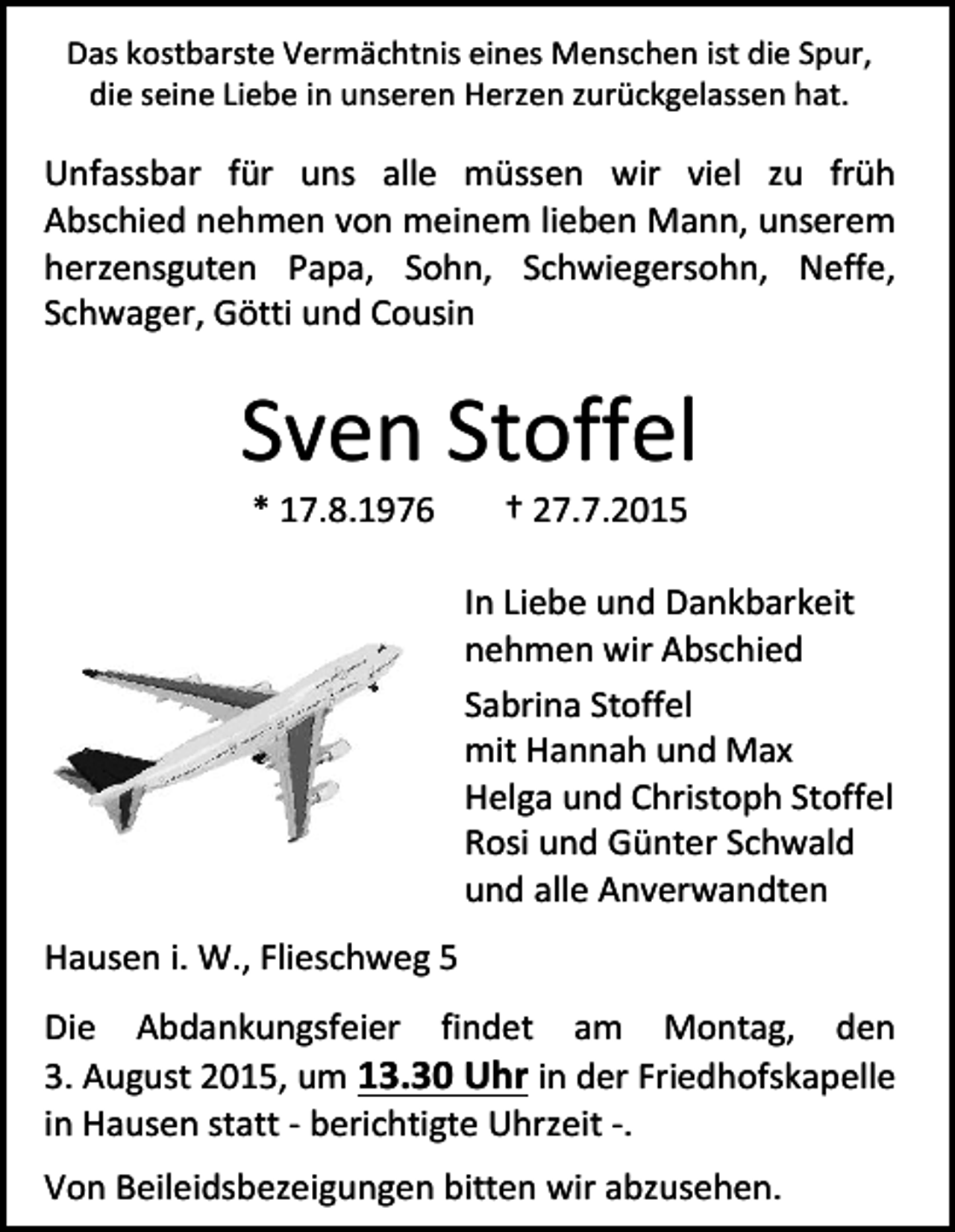 <p>Das kostbarste Vermächtnis eines Menschen ist die Spur,<br />die seine Liebe in unseren Herzen zurückgelassen hat.</p><p>Unfassbar für uns alle müssen wir viel zu früh<br />Abschied nehmen von meinem lieben Mann, unserem<br />herzensguten Papa, Sohn, Schwiegersohn, Neffe,<br />Schwager, Götti und Cousin</p><p>Sven Stoffel<br />* 17.8.1976</p><p>† 27.7.2015</p><p>In Liebe und Dankbarkeit<br />nehmen wir Abschied<br />Sabrina Stoffel<br />mit Hannah und Max<br />Helga und Christoph Stoffel<br />Rosi und Günter Schwald<br />und alle Anverwandten<br />Hausen i. W., Flieschweg 5<br />Die Abdankungsfeier findet am Montag, den<br />3. August 2015, um 13.30 Uhr in der Friedhofskapelle<br />in Hausen statt - berichtigte Uhrzeit -.<br />Von Beileidsbezeigungen bitten wir abzusehen.</p>