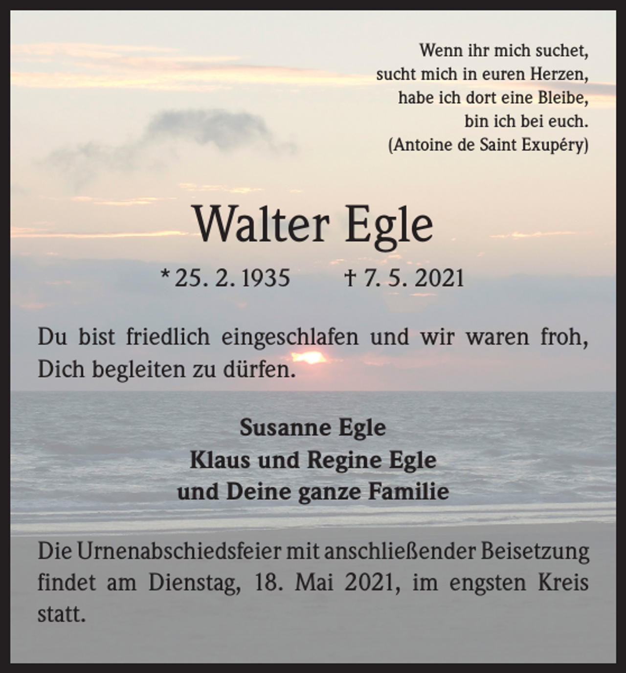 <p>Wenn ihr mich suchet,<br />sucht mich in euren Herzen,<br />habe ich dort eine Bleibe,<br />bin ich bei euch.<br />(Antoine de Saint Exupéry)</p><p>Walter Egle<br />* 25. 2. 1935 † 7. 5. 2021<br />Du bist friedlich eingeschlafen und wir waren froh,<br />Dich begleiten zu dürfen.<br />Susanne Egle<br />Klaus und Regine Egle<br />und Deine ganze Familie<br />Die Urnenabschiedsfeier mit anschließender Bei­setzung<br />findet am Dienstag, 18. Mai 2021, im engsten Kreis<br />statt.</p>