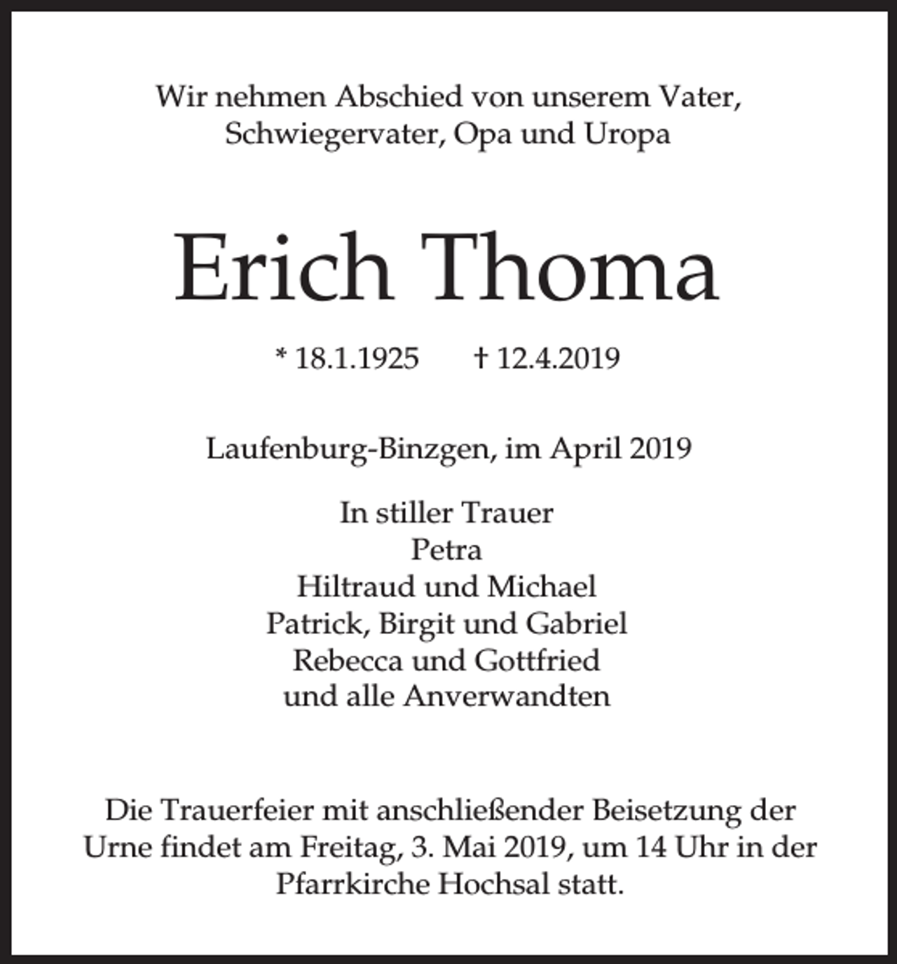 <p>Wir nehmen Abschied von unserem Vater,<br />Schwiegervater, Opa und Uropa</p><p>Erich Thoma<br />* 18.1.1925</p><p>† 12.4.2019</p><p>Laufenburg-Binzgen, im April 2019<br />In stiller Trauer<br />Petra<br />Hiltraud und Michael<br />Patrick, Birgit und Gabriel<br />Rebecca und Gottfried<br />und alle Anverwandten</p><p>Die Trauerfeier mit anschließender Beisetzung der<br />Urne findet am Freitag, 3. Mai 2019, um 14 Uhr in der<br />Pfarrkirche Hochsal statt.</p>