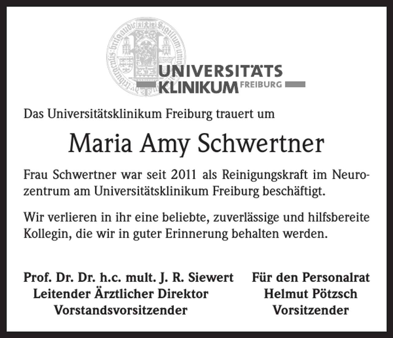 <p>Das Universitätsklinikum Freiburg trauert um</p><p>Maria Amy Schwertner<br />Frau Schwertner war seit 2011 als Reinigungskraft im Neurozentrum am Universitätsklinikum Freiburg beschäftigt.<br />Wir verlieren in ihr eine beliebte, zuverlässige und hilfsbereite<br />Kollegin, die wir in guter Erinnerung behalten werden.<br />rof. Dr. Dr. h.c. mult. J. R. Siewert<br />P<br />Leitender Ärztlicher Direktor</p><p>Vorstandsvorsitzender</p><p>Für den Personalrat<br />Helmut Pötzsch<br />Vorsitzender</p>