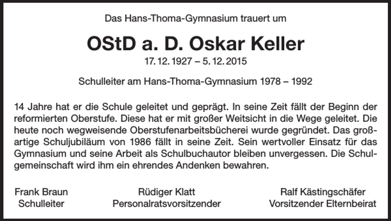 <p>Das Hans-Thoma-Gymnasium trauert um</p><p>OStD a. D. Oskar Keller<br />17. 12. 1927 – 5. 12. 2015<br />Schulleiter am Hans-Thoma-Gymnasium 1978 – 1992<br />14 Jahre hat er die Schule geleitet und geprägt. In seine Zeit fällt der Beginn der<br />reformierten Oberstufe. Diese hat er mit großer Weitsicht in die Wege geleitet. Die<br />heute noch wegweisende Oberstufenarbeitsbücherei wurde gegründet. Das großartige Schuljubiläum von 1986 fällt in seine Zeit. Sein wertvoller Einsatz für das<br />Gymnasium und seine Arbeit als Schulbuchautor bleiben unvergessen. Die Schul­<br />gemeinschaft wird ihm ein ehrendes Andenken bewahren.<br />Frank Braun<br />Schulleiter</p><p>Rüdiger Klatt<br />Personalratsvorsitzender</p><p>Ralf Kästingschäfer<br />Vorsitzender Elternbeirat</p>